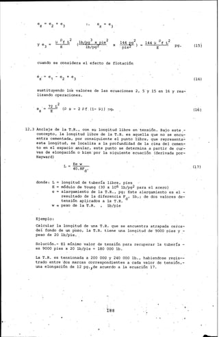 ..
e
z
].J pf L2
E
e
z
3 . 2
(lb(pg x p1e
lb/pg2
144 2
x · pie~g ) pg.
cuando se considera el efecto de flotación
e
z
sustituyendo lo's valores de las ecuaciones .2, 5' y 15 en 16 y rea-
lizando operaciones.
e
z
72 L2
E
(p S - 2 p f (1- ¡:q j pgo
·12.3 Anclaje de la T.R., con su longitud libre.en tensión. Bajo este,-
concep~o, la longitud libre de la T.R. es aquella que no se encu-
entra cementada, por consiguiente el punto libre, que representa~
esta longitud, se localiza a la profundidad de la. cima del cemen-
to en el espacio anular, este punto se determina a partir de cur-
vas de elongación o bien'por la siguiente ecuación (.derivada por-
Hayward)
L
Ee w
40.8Fd.
donde: L longitud de tubería libre, pies
E módulo de Young (30 x 106 lb/pg2 para el acero)
e = alargamiento de la· T.R., pg; Este alargamiento es el -.
resultado de la diferencia Fd, lb,; de dos valores de-
tensión aplicados a la T.R.
w ~ peso de la ~.R. lb/pie
Ejemplo:
Calcular la longitud de una T.R. que se encuentra atrapada cerca-
del fondo de un pozo, la 'i'.R. tiene una longitud de· 9000 pies y.-
peso de 20 lb/pie •.
Solución.- El mínimo valor de tensión para recuperar la tubería -
es 9000 pies x 20 lb/pie ,;. 180 000 lb.
La T.R. es tensionada a. 200 000 y 240 000 lb., habiendose regis--
trado entre 'dos marcas correspondientes a cada valor.de tensión,-
una elongación de 12 pg.,de acuerdo a la ecuación 17.
l:·ss
(!Sj
(16)
(17)
 