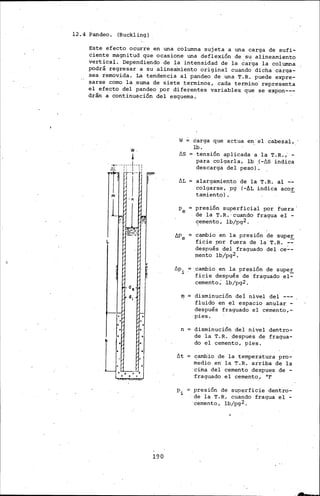 12·. 4 Pandeo. (Buckling)
Este efecto ocurre en una columna sujeta a una carga de sufi-
ciente magnitud que ocasione una deflexión de su alineamiento
vertical. Dependiendo' de la ·int~nsidad de la carga la columna
podrá regresar a su alineamiento original cuando dicha carga-
sea removida. La tendencia al· pandeo de una T. R. puede expre-
sarse corno la .suma de siete termines, cada termino· representa
el efecto del pandeo por diferentes variables. que se expon---
·drán a continuación del esquema ..
~d.
d¡
190
W carga que actua en,' el cabezal,.
lb.
/15 ": tensión aplicada a la T.R. ,' -
para colgarla, lb .(-/15 indica
descarga del peso)'.
fiL
/:;pi
'1'
n
fit
alargamiento de la T.R. al --
colgarse, pg (-·f>L indica aco!.
tarniento) .
presión superficial por fuera '
de la T. R. ·cuando· fragua e! -
c;ernento, lb/pg2.
~ cambio en la presión de supe!_
ficie por fuera de la·T.R. --
después del fraguado del ce~­
rnento lb/pg2.
·.cambio en la presión de super
ficie después de fraguado el-
cemento; .·lb/pg2.
disminución dei nivel del ---
fluido en el espacio anular -
después fraguado el cérnento,-
pies.
disminución del nivel dentro-
de la T.R. despues de fragua-
do el cemento, pies.
cambio de la temperatura pro-
medio en· la T.R. arriba de la
cii:na del cemento despues de -
·fraguado el cemento, °F
presión de superficie dentro-
de la T.R. cuando fragua el -
·éernento, lb/pg2. ·
 