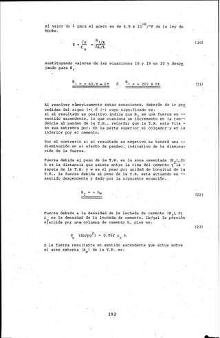 el valor de Apara el acero es de' 6.9 x l0-6/°F de la ley de
Hooke.
E
fz __ a1/A
e: z - fiL/L
sustituyendo valores de las· ecuaciones 18 y 19 en 20 y desp~
jando :gara B1
+ 60.9 w /';t ó + 207 A /';t
Al resolver númericamente estas ecuaciones, deberán de ir pre
cedidas del signo (+}. ó (-} cuy;, significado es: -
si el resultado es positivo indica que s 1 es- una fuerza en
sentido ascendente, lo que ocasiona un incremento en la ten--
dencia al pandeo de la T.R., recordar que la T.R. esta- fija-
en sus extremos tor: En la part~ superior el colgador y en la
inferior por el cemento.
Por el contrari~ si el resultado es negativo se tendrá una --
disminución en el ·efecto de pandeo, indicativo de la disminu-
ción de la fuerza.
Fuerza debida al peso de la T.R. en la zona cementada (B2},Si
h es la distancia que existe entre la cima del cemento y la -
zapata de la 'i'.R. y wes el peso por unidad de longitud de la
T. R. , la fuerza debida al peso de la T:.R-. esta actuando en
sentido 9escendente y dado por la siguiente ecuación.
- hw
Fuerza debida a la densidad de la le_chada de cemento (B3}. Si
p es la densidad de la lechada, de cemento, lb/gal la presión
e3'ercida por un.._ co'lumna de cemento h, pies es:
p
e
2 -
(lb/pg :} = 0.052 pe h
y la fuerza resultante en sentido ascendente que actua sobre
el area externa (Ae} de la T.R. es:
192
( 20}
(21}
(22}
(23}
 