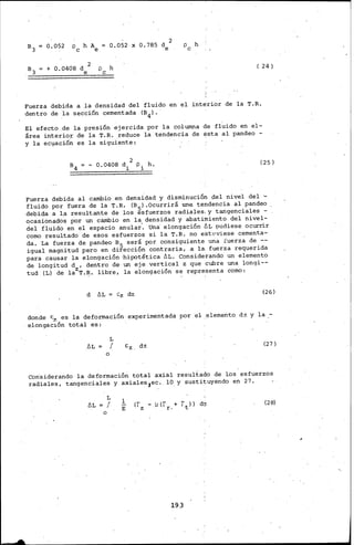 0,052 X 0,785 d 2
e
p h
e
( 24)
Fuerza debida a la densidad del fluido en el interior de la T.R.
dentro de la sección cementada (B4l.
El efecto de la presión ejercida por la columna de fl;,ido en el-
área interior de la T.R. reduce la tendencia de ésta al pandeo -
y la ec~ación es la siguiente:
- 0.0408 d 2 p h.
i i
(25)
Fuerza debida al cambio en densidad y disminución pel nivel del ·-
fluido por fuera de la T. R. (B 5) .Ocurrirá une tendencia al pandeo
debida a l.a resultante de los esfuerzos radiales, y tangenciales -
ocasionados por un cambio en la densidad y abatimiento del nivel-
del fluido en el espacio anular'. una elongación ÓL !JUdiese ocurrir
como resultado de esos esfuerzos si la T.R. no estpviese cementa-
da. La fuerza de pandeo B5 será por consiguiente una fuerza de --
igual magnitud pero en dirección contraria, a la. fuerza requerida
para causar la elongación ·hipotética ~L. Considerando un elemento
de longitud d , dentro de un eje vertical z que cubre una longi--
tud (L) de lazT.R. libre, la elongación se representa como:
d ÓL Cz dz (26)
donde '-7. es la deformación experimentada por el ..elemento di y la .-
elongac~ón total es:
ÚL
o
L
f E:z. dz
(27)
Con'siderando la deformación total axial resultado de l.os esfuerzos
radiales, tangenciales y axiales,ec. 10 y sustituyendo en 27.
ÓL
o
L
f !. (28)
E
193
 