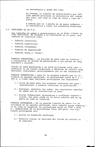 /
la resistencia y grado del tubo.
r
Al diseñar la tubería de revestimiento por ten-
sión deberá revisarse la-resistencia del cuerpo
del tubo, as! como el tipo de rosca ~ tipo de -
junta.
A medida que la tubería es de mayor diámet-ro -
la resistencia a todos los esfuer~os ~isminuye.
3. 2 FUNCIONES DE LA T. R.
( '
Las tuberías de ademe o revestimiento en un po~o, t~enen va
rias funciories. De acuerdo a su-colocación en el po~o, una-
tubería se cla~ifica como:
Tubería conductora
Tubería superficial
Tubería intermed±a
Tubería de explptación
T~bería corta o "lin~r·.
',
TUBERIA CONDUCTORA.- La función de esté tubo ~s conducir -
o transportar el fluido 'de 1perforación a las presas de asen
tamiento y succión. , '
Cuando se está perforando y se e~tá utili~ando este tub~ --
conductor no se tienen· eonexion~s o válvulas de co·ñfrol (pr~
ventares) instalados, principalmente por no ser necesarios.
TUBERiA SUPERFICIAL.- esta es la primera tubería que se in-
troduce al agujero perforado, su profundidad varía de O a
300 m. y tiene domo. funciones prin-cipales las siguientes:
1.~ S~rve de base para los primeros controles del po~o­
(preven~ore~) y permite continuar la perforación.
2,- Sostener, mediante las cuñas, las siguientes tuberías
de ademe que se introduciran al po~o.
3.- Aislar formacionés deleznables y acuíferos superfi--
ciales. Por esta razóp es la Única tubería que se ce
menta en toda su longitu~.
TUBERIA INTERMEDIA.- Es la segunda tube·ría de a'def"P. eme se·
introduce en el agujero perforado. Esta tubería puede c~mentar~
se en toda su longitud, su profundidad varía de 1500 a 4000 -
m., dependiendo de la profundidad total deÍpozo. Sus fll?·-
ciones_principales son:
1.- Aislar ~a formación perforada
2-..- Permitir elevar la densidad del fluido de control -si
se requiere .
.,
'
14
-
 