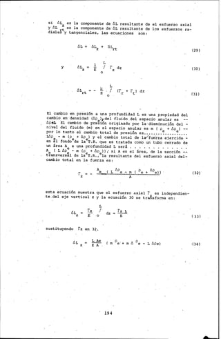 si ÓLz es la componente de ÓL resultante de el esfuerzo axial
y ÓL t es la componente de ÓL re.sultante de los esfuerzos. ra-
diale§ y tangenci¡lles., las ecuaciones son:
ÓL ÓL
z
+ .ÓL
, rt
.!.
L
y ÓL f r dzz E z
o
L
ALrt l!. f (f + rt) dzE r
o
El cambio en presión a una profundidad L es una propiedad del
cambio· en· densidad (Óp )1 del fluido ,del espacio anular es
ópeL El cambio de pre~ión originado p~r la·disminución del -
nivel del fluido (m) en el espacio anular es m ( p + óp ) --
por lo tanto el cambio total de presión es ..••.• ;.7.....7....
Wpe - m (pe + ópe) y el c&nbio .tota;I. de la/fue'rza ejercida.-
en el fondo de la T.R. que es tratada como un tubo cerrado de
un área A a una profundidad L será • • . • • • • . • • • • •
A ( L ópe - m (p· + ·ÓP ) ) ¡ si A es el área, de la sección --
t?ansvers~l de laeT.R.,ela resul~ante del esfuerzo axial del-
cambio total en la fuerza es:
r.
z
Ae ( L Ape- m ( pe+ Ape))
A
esta ecuación m1,1estra que el esfuerzo axial r es independien-
te.del eje ·vertical z y la ecuación 30 se trafisfotma en:
L
4L -~ f dz
fz L
z E o E
sustituyendo rz en 3~.
ÓL ~ (;,Pe.+mó p
- L ópe)ez E A
194
(29)
(30)
(31)
(32)
( 33)
!(34)
 