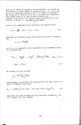 Dado que el cambio en presión a una profundidad L·es función de
la distancia n, dicho cambio se representa por n( pi + llpi) don
de pi es la densidad original y llpi es el carÍlbio en densidad _-::
del fluido en.el interior de la T.R., la fuerza que representa-
este cambio total en un tubo cerrado de área Ai es .
Ai(L6pi- n(pi +llpi)) y el esfuerzo axial resultante de la ac--
ción de la fuerza fz Ai (Wpi- n(pi +llpi))
A
si llLz es la componente de llL resultante del esfuerzo axial.
LAi
EA
(Wpi - n pi - n llpi) .( 40)
empleando la ecuación de L~me pa~a esfuerzos axiales y tangenci~
les
fr +ft
si llLrt es la. componente de llL n?sultante de los esfUérzos radia-
les y tangenc1ales.
llL
rt
0.6 Ai
----
. 2
p1 n ·
,(- -2- - riLJl i + n2 pi -
EA
( 41)
De acuerdo a la ley de Hooke
sustituyendo y resolviendo las ecuaciones 40 y 41 para incluir en -
ellas el diámetro inte~ior,di
+ 0.04Ó8 d/ (0. 7 :Wpi -((pi +llpi) (0.4n + O. 3 n2)))
L
(42)
expresión que tiene el empleo de las siguientes unidades B6 (lb),
L y n (pies), pi y llpi (lb/gal)
197
 
