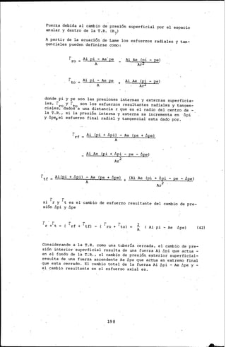 Fuerz.a debida al cambio de presión superficial por el espacio
anular y dentro de la T.R. (B7)
A partir de la ecuación.de Lame los esfuerzos radiales y tan-
genciales pueden definirse como:
rro Ai pi - Ae'pe
A
Ai pi- Ae pe. +
A
Ai Ae (o:i. pe)
Ai Aé (pi pe)
doride pi y pe son las presiones internas y externas superficia-
les. r y r t son los esfuerzos resultañtes radiales' y tangeri-
cia+es;0dados0a una distancia r que es el radio del centro de -
la T.R., si la presión interna y .externa se incrementa en Ópi
y 6pe1el esfuerzo final radial y tangencial esta dado por.
r
rf =
Ai (pi + fipi) - Ae (pe + fipe)
A
Ai Ae (pi + fipi - ¡ze - 62e>
. 2
Ar
rtf Ai(pi + fipil - Ae (pe + fipe) (Ai Ae (pi + fipi - pe '"'· fipe)+A
Ar2
si rr y rt es el cambio de esfuerzo resultante del cambio de pre-
sión Ópi y fipe
r · rr + t ( Ai pi - Ae ópe) (42)
Considerando a la T.R. como una tubería cerrada, el cambio de pre-
sión interior superficial resulta de una fuerza Ai ópi que actua -
en el fondo de la T;R., el cambio de presión e~terior superficial-
resulta de una fuerza ascendente Ae fipe que actua en extremo final
que esta cerrado. El cambio total de la fuerza. Ai ópi - Ae ópe y -
el cambio resultante en el esfuerzo axial es.
198
 