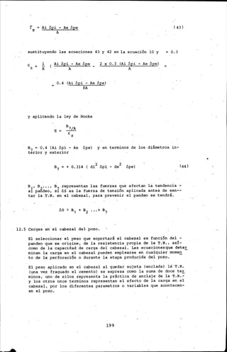 rz
Ai Ópi - Ae llpe
A
( 43)
sustituyendo las ecuaciones 43 y 42 en·la ecuación 10 y 0.3
1
E
( Ai ópi - Ae ópe
A
2 X O.) (Ai Ópi - Ae Ópe)
A.
0.4 (Ai llpi - Ae llpe)
EA
y aplicando la ley de Hooke
E
8 7/A
E:
z
B7 = 0.4 (Ai ópi - Ae llpe) y en termines de los diámetros in-
terior y exterior
+ O. 314 ( di 2 ópi. - de2 llpe)
Bl, B2.•• , s 7 representan las fuerzas que afectan la tendenci·a -
a pandeo, s~ ós es la fuerza de tensión aplicada antes de sen--
tar la .T.R. en el cabezal, para prevenir el pandeo se tendrá.
12.5 Cargas en· el cabezal del pozo.
El seleccionar el peso que soportará el cabezal es función del -
pandeo que se origine, de la resistencia propia de la T.R., así-
corno de la capacidad de carga del cabezal. Las ecuacionesque deter
minan la carga en el cabezal· pueden emplearse en cualquier mamen -
to de la perforación o durant~ la etapa producida del pozo. -
El peso aplicado en el cabezal al quedar sujeta (anclada) la·T.R.
(una vez fraguado el cemento) se expresa corno la suma de doce ter
minos, uno de ellos representa la práctica de anclaje de la T.R.~
y los otros once termines representan el efecto de la carga en el
cabezal, por los diferentes pararnetros o variables que acontecen-
en el pozo.
199
 