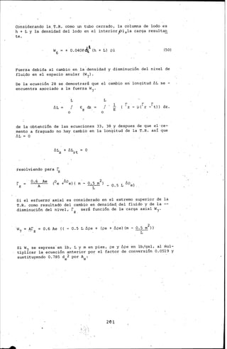 Considerando la.T.R. como un tubo cerrado, la columna de lodo es
h + L y la densidad del lodo en el interior pi ,la carga resultan
te.
'1
+ 0.0408d,¡_ (h + L) pi (50)
Fuerza debida al cambio. en la densidad y disminución del nivel de
fluido en el espacio anular (W7).
De la ecuación 28 se demostrará que el cambio eri longitud ÓL se -
encuentra a~ociado a la fuerza w7.
ÓL
o
L
f E dz =
z
L
f l.
E
o
.de la obtención de las ecuaciones 33, 38 y despues_de que el·ce-
.mento a fráguado no hay cambio en la longitud de la .T.R. así que
ÓL = O
resolviendo para ~
rz
· 0.6 Ae
A
Si el esfuerzo' axial es considerado en el extremo superior de la
T.R. como resultado del cambio en densida~ del fluido y de la
disminución del nivel,· rz. será función de la·carga axial w7.
0.6 Ae ((- 0.5 L ópe + (pe+ ópe) (m- 0.5 m2))
L
Si w7 se expresa· en lb,. L y m en pies, pe y ópe en lb/gal, al riml-
tipll.car la ecuación anterior por el factor de conversión O. 0519 y
sustituyendo 0.785 d 2 por A : .
e e
2('JJ,.
 