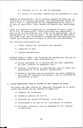 3.- Protejer la T.P. en caso de problemas
4.- Anclar la siquiente tupería que se introduzca al pozo.
TUBERIA D~ EXPLOTACION.- Es la tercera tubería de ademe que se
introduce en el agujero perforado; sus profundidades varían de
3000 a 5000 m., dependiendo de los requerimientos del pozo o-
el área en par.,ticular. Esta tubería se .cementa sólo parcialrne~
te.
Todas las tuberías de ademe que se introducen ,al pozo, antes -
de la T.R. de explotación, tienen funciones muy importantes,
pero no de la trascendencia que tiene la de e~plotación, que es
determinante en la vida del pozo. Un mal diseño de ésta tube-
ría puede traer corno consecuencia erogaciones substanciales que
tienen que hacerse para corregir un error de esta naturaleza.
Las funcio~es principales son:
1.- Tener control del yacimiento por explotar
2.- Explotar el pozo
3.- Anclar herramientas.
TUBERIA CORTA O LINER.- Son divers~s las razones por las que se
usa una tubería corta, cuyas funciones son:
a) Evitar problemas en la perforación del pozo (pérdidas
de lodo, intentos de pegadura, etc.}
b} Perrniti~ incrementar la 4e~sidad del lodo en zonas geo-
presionadas Ó, en su defecto, disminuirla.
e) Revestir agujeros que se perforaron con menor diárne~ro,
por falta de capacidad del equipo o por la necesidad de
profundizar un pozo~
3. 3 DATOS REQUERIDbS PARA EL DISE¡:O, DE UNA TUBERIA DE ADEME
Los datos que debe conocer el ingeniero encargado de la elabo-
ración del diseño de una tubería de ademe son:
a) Diámetro de la barrena
b) Diámetro exterior de la T.R .
....e) Densidad del fluido de control en el pozo.
d) Profundidad a la cual se va a introducir la tubería.
e) Presiones internas a que se someterá la T .R. durante
/ la operación.
15
 