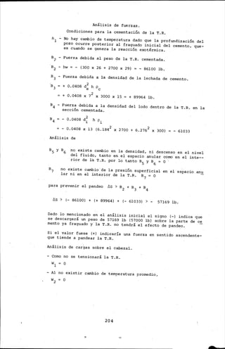 Análisis de fuerzas.
Condiciones para la cementación de la T.R.
B1 - No hay cambio de temperatura dado que la profundización del
pozo ocurre posterior al fraguado inicial del cemento, que-
es cuando se genera la reacción exotérmica.
B2 - Fuerza debida al peso de la T.R. cementada .
.B2 - hw = - (300 X 26 + 2700 X 29) = - 86100 lb.
B3 - Fuerza debida a la densidad de la lechada de cemento.
+ 0.0408 d 2 h p
e e
+ 0.0408 X 72 X 3000 X 15 = + 89964 lb.
B4 - Fuerza debida a la densidad del lodo dentro de la T.R. en la
sección cementada.
- 0.0408 d~ h pi
- 0.0408 X 13 (6.184 2 X 2700 + 6.2762 X 300) - 61033
Análisis de
no existe cambio en la densidad, ni descenso en el nivel
del fluido, tanto en el espacio anular corno en el inte--
rior de l~ T.R. por lo tanto B5 y B6 = O
no existe cambio'de la presión superficial en el espacio anu
lar ni en el interior de la T.R. B7 = O
para prevenir el pandeo ~S > B2 + B3 + B4
~S > (- 86100) + (+ 89964) + (- 61033) > - 57169 lb.
Dado lo mencionado en el análisis inicial el signo (-) indica que
se descargará un peso de 57169 lb (57000 lb) sobre la parte de ce
mento ya fraguado y la T.R. no tendrá el efecto de pandeo.
Si el valor fuese (+) indicaría una fuerza en sentido ascendente-
que tiende a pandear la T.R.
Análisis de cargas sobre el cabezal.
- Como no se tensionará la T.R.
- Al no existir cambio de temperatura promedio,
204
 