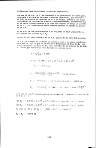 Condiciones para profundizar {continuar perforando).
Una vez de la T.R. de 7"· es instalada a la profundidad de 10000 pies,
cementada y anclcil!a,se requiere continuar perforando,, por necesidad-
el lodo se aumenta en densidad de 13 a 18 lb/gal, debido a una rnayor-
profundidad,la temperatura aumenta considerablemente, ocasionando que
en la parte correspondiente a la cima del cemento se tenga un aumento
de 35°F., por consecuencia estos ca~ios generan un efecto de pandeo-
en la T.R.
Si se efectua una retrospección a lo expuesto en 12. 4 unicarnente. se -
utilizaran las fuerzas a 1 y a 6 .
Obtención del peso promedio de la T.R...a_rriba de la cima del cemento.
La T.R. no siempre es uniforme en cuanto a peso y en raras ocasiones-
en diámetro, por lo que es conveniente determinar el área de la sec-
ción transversal en función del peso promedio de la columna ci.e ia T.R.
el factor que representa esta función se expresa corno:
A __w_ =::: _0.289w
3.464
Y a, 0.289w X 6.9 X 10-6 X llt X 30 X 106
w
a 1 + 59.8 w llt
{23 X 5500) + {26 X 1500)
5500 + 1500 23.64 lb/pie
+ 59.8 w llt + 59.8 X 23.64 X 35 + 49479 lb.
2
a 6 + 0.0408 d~ {0.7 Lilpi- {pi+ llpi) {0.4n + 0 ·~ n ))
dado ql.le no existe disminución de la columna de fluido en el .interior
la T.R. n = o
{1) a6 + 0.0408 X 6.3362 X 0.7 X 5500 X 5 sección T.R. 23 lb/pie
{2) a6 + 0.0408 X 6.2762 X 0.7 X 1500 X S sección T.R. 22 lb/pie
la suma de {1) y {2) a 6 = + {31829 + 8437) + 40266 11:>.
206
de
 