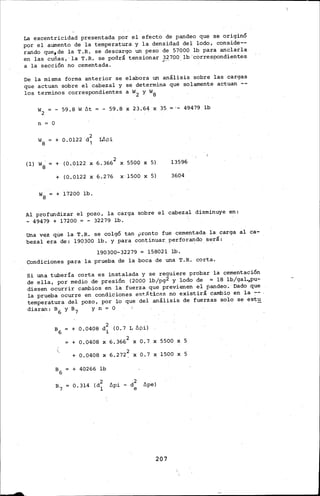 La excentricidad presentada por el efecto de pandeo que se originó
por el aumento de la temperatura· y la densidad del leido, ctmside--
rando que1 de la T.R. se descargo un peso de 57000 lb para anclarla
en las cuñas,.· la T.R. se podrá tensionar 32700 lb'ccirrespondientes
a la sección no cementada. _.. - -
De la misma forma anterior se elabora un análisis sobre las cargas
que actuan sobre el cabezal y se determina que solamente aé:tuan --
los terminas correspondientes a w2 y w8
W2 = - 59.8 W f:!.t = - 59.8 X 23:64 X 35 49479 lb
n = O
w8 = + 0.0122 d~ Lb.pi
(ll w~ + (0.0122 X 6.3662 X 5500 X 5) 13596
+ (0.0122 X 6.276 x-1500 X 5) 3604
+ 17200 lb.
Al profundizar el pozo, la carga sobre el cabezal disminuye en:
- 49479 + 17200 = - 32279 lb.
Una vez que la T.R. se colgó tan ~rento fue cementada la carga al ca-
bezal era de: 190300 lb. y para continuar.. perforando s_erá:
190300-32279 = 158021 lb.
Condiciones para la prueba de la -boca de una T;R. corta.
Si una tubería corta es instal.ada y se requiere probar la cementación
de ella, por medio de· presión (2000 lb/pg2 y lodo de = 18 lb/gal.,pu-
diesen ocurrir cambios en ·1a· fuerza que previenen el pandeo; Dado .que
la prueba ocurre en condic-iones e·st.iit.icas no existirá cambio en la. :-- .
temperatura del pozo, por lo que del análisis de fuerzas solo se est~
diaran: a 6 y a 7 y n = o
B6 + 0.0408 d~~
(O. 7 L b.pi)
+ 0.0408 X 6. 3662 X 0.7 X 5500 X 5
(
6.272~+ 0.0408 X X 0.7 X 1500 X 5
B6 + 40266 lb
B7 0.314 (d2 b.pi - d2 b.pe)
1 e
207
 