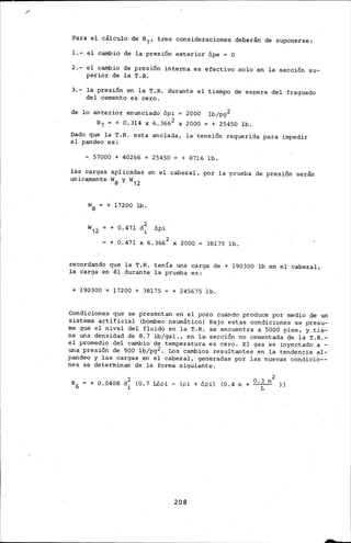 Para el cálculo de B7 , tres consideraciones deberán de suponerse:
l.- el cambio de la presión exterior llpe = O
2.- el cambio de presión interna es efectivo .solo en la· sección su-
perior de la T.R.
3.- la presión en la T.R. durante el tiempo de espera del fraguado
del cemento es cero.
de lo anterior enunciado llpi 2000 lb/pg2
B7 = + 0.314 X 6.3662 X 2000 = + 25450 lb.
Dado que la T.R. esta anclada, la tensión requerida para impedir·
el pandeo es:
- 57000 + 40266 + 25450 = + 8716 lb.
las cargas aplicadas en el cabezal, por la prueba de presión serán
unic~ente w8 y w12
w8 + 17200 lb.
+ o. 471 d~ llpi
l.
+ 0.471 X 6.3662 X 2000 38175 lb.
recordando que. la T.R. tenía una carga dé+ 190300 lb en el cabezal,
la carg;,_ en él durante la prueba es:.
~ 190300 + ~7200 + 38175 + 245675 lb.
Condiciones que se presentan en el pozo cuando produce por medio pe un
sistema artificial (bombeo neumático} Bajo estas cond.iciones se presu-
me· que·· el nivel del fluido en la T.R. se encuentra a 5000 pies, y tie-
ne una densidad de B. 7 lb/gal., en la; sección no cementada de la T.R.-
el promedio del cambio de temperatura es cero. El gas es inyectado· a -
una pre.sÚ5n de 900 lb/pg2. Los cambios resultantes en la tendencia al-
pandeo y las cargas en el cabezal, generadas por las nuevas condicio--
.nes se determinan de la forma siguiente.
B6 = + 0.0408 d2 (0.7 i.llpi- (pi+ llpi} (0.4 n + 0 •3 n2 }}
i L
208
 