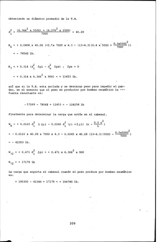 opteniendo un diámetro promedio de la T.R.
ii
(6.3662 X 5500) + (6.276i X 1500)
7000
40.28
2
s 6 + o.o4o8 x 40.28 (-0.7x 1ooo x 4.3·- (13-4.3) to.4 x'5ooo + 0 ·~~~~00 i>
- 78542 lb.
+ 0.314 (i1
llpe) llpe o
+ 0.314 X 6.3662 X 9QQ) + 11453 lb.
así que si la T.R. esta anclada y se descarga peso para impedir el pan-
deo, en el momento que el pozo es productor por bombeo neumático la ---
fuerza resultante es:
-57169- 7854l + 11453 - 124258 lb
Finalmente para determinar la carga que actúa en el cabezal.
+ 0.0122 d2
i
2
L ·ñpi - 0.0245 i (pi +ll pi) (n - 0 •5 n )
1 L
2
- 0.0122 X 40.28 X 7000 X 4,3 - 0.0245 X 40.28 (13-4.3) (5000 - 0 · 5X50QQ.)
7000
- 42399 lb.
+ 0.471 d~ t>pi
1
w12 + 17179 lb
+ 0.471 X 6.3662 X 9QQ
La carga que soporta el cabezal cuando el pozo produce por bombeo neumático
es:
+ 190300- 42399.+ 17179 + 164780 lb.
209
 