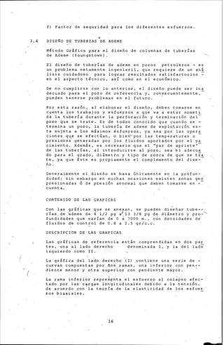 (
(
f) Factor de seguridad para los diferentes esfuerzos.
3.4 DISE~O DE TUBERIAS DE ADEME
Método Grlfico para el diseño de columnas de tuberías
de Ademe (Youngstown). -,
El diseño de tuberías de ademe .en pozos petroleros - es
un problema netamente ingen1eril, que requiere de un an&
lisis cuidadoso para lograr resultados satisfactorios ~
en el asp~cto t§cnico, así co~o en el econ6mico.
De no ~umplirse con lo anferior, el diseño puede ser ina
.decmado para el pozo d·e referenCia .y, consecuentemente,
pueden tener~e problemas en el futuro. 1
·
Por e•ta raz6n, al elaborar el diseño, deben tomarse en
cuenta los trabajo"' y esfuerzos a q(Íe va a estar som.eti
da la tuberfa durante la perforaci6n y terminaci6n del
pozo que se trate. Es de todos conocido que cuando se -
termina un pozo, la tubería de ademe de explotaci6n. e.s-
ta sujeta a los m&ximos €sfuerzos, ya sea por las opera
ciones qu!' se efectúan, o bie~'-por las temperaturas o -
presiones generadas por los fluidos aportados por el ya
cimiento. Además, es necesario que el '""par de aprieten-
de las tuberías, al introducirse al ~ozo, sea ~1 adecua
do para el grado, ~i&metro y tipo de rosca de que se tra
te, ya que éste es propiamente el c?mplemento del dise-
ño.
Generalmente el d~seño se basa Gnicamente en la profun-
didad; sin embargo en m~chas ocasiones existen zon~s geo
presionadas 6 de presi6n anor~al que deben tomarse en --
cuenta ..
CONTENIDO DE LAS GRAFICAS
Con las gr&t'icas que s.e anexan, se pueden di~'eñar tube--
rías.de ~deme de 4 1/2 pg a/13 3/8 pg de di&metro y pro-'
fundidades que varían de O~ 7000 m., con densidades de
fluidos de control de 0.8 a 2.5 gr/c.c.
DESCRIPCION DE LAS GRAFICAS
Law grlficas d~ refeiencia
tes,·una al lado derecho
izquierdd 6omo II.
est&n comprendidas en dos par
denominada I~.y la del lado
La grlfica del lado derecho (I) cont.iene una serie de -
curvas compuestas p·or aos ramas, una inferior con pen--
diente menor y otra superior con pendiente mayor.· 1
La rama inferior repre~~nta el esfuerzo .al col;3:pso afec-
tado por las ctrgas longitudinales debido a la t~nsi6n,
de acuerdo con la teoría de la elasticidad de los esfuer
zos biaxiales. ·
16
-
 