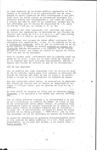 La rama superior de la misma gr&fica representa 'el ~s-­
fuerzo a la tensión T'no es co-nti-nuación una de otra,
porqu~ el punto superior de fista corresponde ~ bna pre-
sión cero. En estas curvas se encuentran marcados los -
diversos puntos que ~orresponden a los tipos de juntas
y roscas que m&s se usan en la ·industria, mismas ~ue e~
tan afe2teda~ por el factor.de seguridad de 1.8, pare
la T-R de 7-5/8 pg. se tienen L, X, B, BE. (
La gráfica del lado izquierdo (II) contiene una serie -
de curvas que representan la densidad'"de los fluidos de
control que varia de 0.8 a 2.5 gr/c.c., asi como profun
didades ~e O a 7000 m. ya antes indi0adas. -
~ara diSeñar una columna de ademe d~en vigilarse dos -
conceptos muy importantes, o sea, si la· tuberia no se va
a introducir flotando, esto es que la flota~ión no se to
~a en cuenta, y cuando se diseña ~amando en cuenta la -
flotación debida únicamente a la tubería, en el fluido
de qu~ se trate, sin tomar en cuenta ~l equipo de flota-
ción con que ~~ ha equipado.
Para el primer caso, considerese que la tubería está coi
gando en el aire, o sea, en un pozo vacío de líquido, y-
en el segundo que está flotando parcialmente, deb{do al
empuje del fluido de control en que se ha introducido.
'-._
USO DE LAS GRAFICAS
Con la gráfica del lado izquierdo ( I I) se inicia el di se
ño de la tubería, basta pára ello con.óce r la densidad del
fluido de control del pozo de que se trate y la profun-
di dad a la que se va a introducir la tuberia de ademe.
Una v~ez conocidos· es'tos datos, se multiplic.a la, d~J)"s-idad
del fluido de control por el factor de segurida~·al"c6-
L3.pso (1.125),el valor que se obtenga se fija en·l:ª----
gráfica.
En este punto' se levanta la línea que se denomi"tl~-....:----Lí'n-éa.··
P+ograma, y es paralela a las demás que ihdican densida
des.
Con le línea anterior trazada y la profundidad a la que
se va a· introducir la tubería de ademe, se tiene un pun
to de intersección en·tre ambas líneas, ¿e proyecta horT
zontalmente. hasta el margen izquierdo de la gráfica (If.
Este pu~to indic·a la primera tubería q~e se introduce ~­
al pozo ''A''. A con_tinuación, se busca el punto de int-er
sección de la· linea punteada ( 3048.78 m. 1 con la li--
nea programa (~i no se considera el efecto de1
flotación)
El punt¿'de referencia se proyecta horizontalmente hasta
el eje central de ambas gráficas ( I y II). 1 Este punto -
propiamente es la base del diseño, y se cono-ce como --
punt-o pivote 11 P 11 •
17
bse
•
 