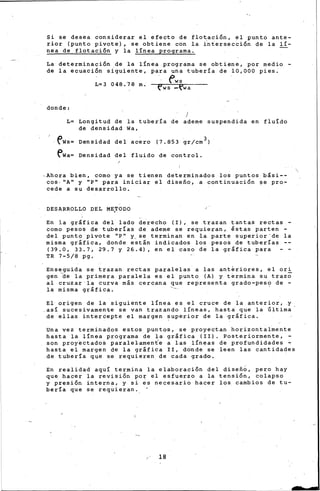 ¡_
Si se desea considerar el efecto de floación, el punto ante-
rior (punto pivote), se obtiene con la intersección de la lí-
nea de flotación y la línea programa.
La determinación de la línea programa se obtiene, por medio -
de la ecuación siguiente, para una tubería de 10,000 pies.
fwsL= 3 O4 8 . 7 8 m.
e'ws -fwa
donde:
L= Longitud de la tubería de ademe suspendida en fluÍdo
de densidad Wa,
~Ws= Densidad del acero (7.853 gr/crn 3 )
ewa= Densidad del fluido de control.
,Ahora bien, corno ya se tienen determinados los puntos bási--
cos, ''A" y ''P'' para iniciar el di~efio, a continuaci6n ~e pro-
cede a su desarrollo.
DESARROLLO .DEL ME.TODO
En la gráfica del lado d~recho (I), se trazan tantas rectas -
corno pesos de tuberías de ademe se requieran, lstas parten -
del punto pivote "P" y_se terminan en la parte superior"de la
misma gráfica, donde están indicados los pesos de tuberías --
(39.0, 33.7, 29.7 y 26.4), en el caso de la gráfica para
TR 7-5/8 pg.
Enseguida se trazan rectas paralelas a las ant~riores, el ori
gen ~e la primera paralela es el punto (A) y termina su trazo
al cruzar la curva más cercana que representa grado-pes? de -
ia misma gráfica.
El origen de la siguiente línea es el cruce de la anterior, y
.asi sucesiv~mente se v~n trazando- líneas, hasta que la Ultima-
de ellas intercepte el margen superior de la gráfica.
Una vez terminados estos puntos, se proye~tan horizontalmente
hasta la línea programa de la gráfica (II). Posteriormente,
son proyectados paralelamente a las líneas de profundidades :.,
hasta el margen de la gráfica II, donde se leen las cantidades
de tubería que se requieren de cada grado.
En realidad aquí termina la elaboración del diseñb, pero hay
que hacer la revisión po~ el esfuerzo a la tensión, colapso
y presión interna, y s~ es necesario hacer los cambios de tu-
bería que se requieran.
18
 