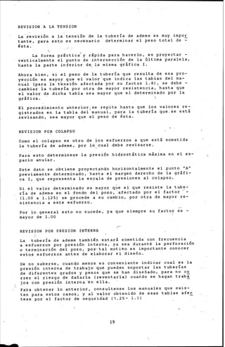 -
REVISION A LA TENSION
La revisión a la tensión de la tubería de ademe es muy impar
tante, para esto es necésario determinar el peso total de ~
ésta.
La forma pr&ctic~y rápida para hacerlo, es proyectar-
ve~ticalmente el punto de intersección de la Gltima parale!a.
hasta la parte inferior d~ la misma grlfica I.
Ahora bien, si el peso de la tubería que resulta de esa pro-
yecc1on es mayor que el valor que indica las tablas del ma-
nual (para la t'ensión afectada por su factor l. 8), se d~be -
cambiar la tubería por otra de mayor resistencia, hasta que
el valor de dicha tabla sea mayor que el determinado por la
gráfica. - 
El procedimiento anterior 1
se repite hasta que los valores re-
gistrados en la tabla del manual, para la tubería que-se esti
revisando, sea mayor que el peso de ésta.
REVISION PO~ COLAPSO
Como el colapso es otro de los esfuerzos a que estl sometida
la tubería de ademe, por lo,cual debe revisarse.
Para esto determine~e la presión hidrostltica m&xima en el es-
pacio anular.
Este dato se obtiene proyectando horizontalmente el punto "A"
previamente determinado, hasta el margen derecho de la grlfi-
ca I, que representa la es~~la de presiones al colapso.
Si el valor determinado es mayor q~e el que resiste la tube-
ría de ademe en el fondo del pozo, afectado por el factor
(1.00 a 1.125) se procede a su cambi,o, por otra de mayor re-
sistencia a este esfuerzo.
Por lo general esto no sucede, ya que siempre su factor es -
mayor de 1.00
REVISION POR PRESION INTERNA
La tubería de ademe también estar& sometida con frecuencia
a esfuerzos por presión interna, ya sea duranté la perforación
o terminación del ·pozo, pop·tal motiVo es importante conocer
estos esfuerzos antes de elaborar el diseño.
De no saberse, cuanqo menos es conveniente indicar cual es la
presión interna de trabajo que pueden soportar las tuberías
de diferentes grados y pesos que se han diseñado, para no co
rrer el riesgo de dañarla (reventarla) cuando se hagan traba
jos con presión interna en ella.
Pa~a obtener lo anterior, consultense los manuales que exis-
ten para estos casos, y al valor obtenido de esas tablas afee
tese por el factor de seguridad (1.25- 1.1)
19
 