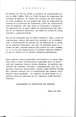 L
P R E F A C I O
En febrero de 1979 se firm6 un convenio de colaboraci6n en•
tre la UNAM, PEMEX, IMP y el CIPM (Colegio de Ingenieros P~
troleros de México). El objeto de~ convenio ha sido elevar
el nivel académico de los alumnos del área de Ingeniería P~
trolera en la Facultad de Ingeniería, tanto de licenciatura
como de posgrado, as! como crear el Doctorado, y promover -
la superaci6n de un mayor número de profesionales que labo-
ran en la industria petrolera, por meqio de cursos de actua
lizaci6n y especializaci6n.
Uno de los programas que se están llevando a cabo a nive~ de
licenciatura, dentro del marco del Convenio, es la elabora-
ci6n y actualizaci6n de apuntes de las materias de la carre
ra de Ingeniero Petrolero. Con esto se pretende dotar al --
alumno de más y mejores medios para elevar su nivel académi
co, a la vez que proporcionar al profesor material didácti-
co que ilo auxilio en el proceso enseñanza-aprendizaje.
Estos apuntes fueron preparados utilizando en su parte ese~
cial notas y Tesis Profesionales elaboradas bajo la direc--:
ci6n del ingeniero Ignacio Alonso Cárdenas. El material me~
cionado fue ordenado, revisado y complementado, por los in-
genieros Francisco Garaicochea y Miguel Angel Benítez Hernán
dez, quienes contaron con la colaboraci6n del pasante Julio
Gabriel Chong Hernández. El capítulo XI está basado en un
articulo técnico elaborado por el ingeniero Jesfis Morales -
Figueroa.
DEPARTAMENTO DE EXPLOTACION DEL PETROLEO
ABRIL DE 1983.
 
