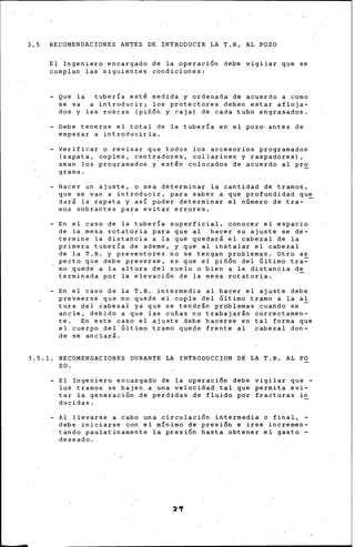 3.5 RECOMENDACIONES ANTES DE INTRODUCIR LA T,R, AL POZO
El Ingeniero encargado de la ~peraci6n debe vigilar que se
cumplan las siguientes condicionesi
- Que la tubería estl medida y ordenada de acuerdo a como
se va a introducir; los protectores deben estar afloja-
dos y las roscas {piñ6n y .r:aja) de cada tubo engrasados.
- Debe tenerse el total de la tubería en el pozo antes de
empezar a introducirla.
Verificar o revisar que todos los accesorios programados
{zapata, coples, centradores, collarines y raspadores),
sean los programados y· estén colocados de acuerdo al pr~
grama.
- Hacer un ajuste, o sea determinar la cantidad de tramos,
que se van a introducir, para saber a que profundidad que
dar& la zapata y asl p6der determinar ~1 n6mero de tra- -
mas sobrantes para evitar errores.
En el caso de la tubería superficial, conocer el espacio
de la mesa rotatoria para que al hacer su ajuste se de-
termine la distancia a la que quedar& el cabezal de la
primera tubería de ademe, y que al instalar el cabezal
de la T.R. y preventores no se tengan· problemas. Otro as
pecto que debe preverse, es que el piñ6n del Gltimo tra~
mo quede a la altura del suelo o bien a la distancia de
terminada por la elevación de la mesa rotatoria.
- En el c*so de la T.R. intermedia al hacer el ajuste debe
preveerse que no quede el cople del Último tramo a la al
tura del cabezal ya que se tendr&n problemas cuando se ~
ancle, debido a que las cuñas no trabajarán correctamen-
te. En este caso el ajuste debe hacerse en tal forma que
el cuerpo del Último tramo quede frente al cabezal don-
de se anclará.
3.5.1. RECOMENDACIONES DURANTE LA INTRODUCCION DÉ LA T.R. AL PO
zo.
- El Ingeniero encargado de la operaci6n debe vigilar que -
las tramos se bajen a una velocidad tal que permita evi-
tar la generaci6n de perdidas de fluido por fracturas in
ducidas.
- Al llevarse a cabo una circulación intermedia o final,
debe iniciarse con el mínimo de presión e irse incremen-
tando paulatinamente la presi6n hasta obtener el gasto -
deseado.
 