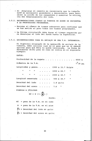 - Al desplazar el cemento es ~onveniente que la tubería
esté en movimiento ascendente y descendente, para favo-
recer la acción de los raspadores y aumentar la eficien
cia del desplazamiento del lodo. ·
3.5.2. RECOMENDACIONES CUANDO LA TUBERIA DE ADEME SE ENCUENTRA
A LA PROFUNDIDAD PROGRAMADA.
- Revisar el número de tramos sobrantes para confirmar que
se han metido al pozo todos los tramos programados.
- La Última circulación debe durar el tiempo requerido pa-
ra desalojar el lodo del.fondo hasta la superficie.
3.5.1. RECOMENDACIONES PARA EL ANCLAJE DE UNA T.R. INTERMEDIA.
El Ingeniero encargado de la operación de anclaje de la
tubería, debe calcular cual es el peso que se le deberá
aplicar para que ésta no quede tensionada. La forma de
determinar dicho peso es como se iridica en el siguiente
ejemplo:
DATOS·:
Profundidad de la zapata
Diámetro de la T.R.
Longitudes y pesos. 1500
1000
1500
Longitud cementada 500
Densidad del lodo 1.8
Densidad del acero 7.6
FORMULA A UTILIZAR
Wf = W ( 1 ,.- ff
rs
donde:
Wf peso de la T.R. en el lodo
W = peso de la T.R. en el aire
ef = Densidad del lodo en gr/cc
es = Densidad del acero en gr/cc
30
m 33. 7
m 29.7
m 39.7
m 39.7
gr/cc
lb/pie
4500 m
7 5/8 pg.
 