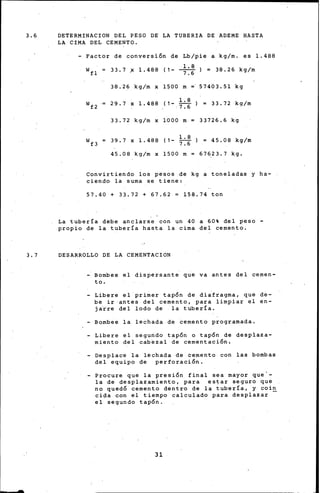 3.6 DETERMINACION DEL PESO DE LA TUBERIA DE ADEME HASTA
LA CIMA DEL CEMENTO.
- Factor de conversión de Lb/pie a kg/m. es 1.488
wfl = 33.7 .x 1.488 (1- ~) = 38.26 kg/m
7.6
38.26 kg/m x 1500 m =· 57403.51 kg
wf 2 29.7 x 1.488 (1- ~) = 33.72 kg/m
' 7. 6
33.72 kg/m x 1000 m= 33726.6 kg
wf 3 39.7 x 1.488 (1- ;:~) = 45.08 kg/m
45.08 kg/m x 1500 m= 67623.7 kg.
Convirtiendo los pesos de kg a toneladas y ha-
ciendo la suma se tiene:
57.40 + 33.72 + 67.62 = 158.74 ton
La tubería debe anclarse con un 40 a 60% del peso -
propio de la tubería hasta la cima del cemento.
3.7 DESARROLLO DE LA CEMENTACION
- Bombee el dispersante que va antes del cemen-
to.
- Libere el primer tapón de diafragma, que de-
be ir antes del cemento, para limpiar el en-
j~tre del lodo de la tubería.
- Bombee la lechada de cemento programada.
- Libere el segundo tapón o tapón de desplaza-
miento del cabezal de cementación,
- Desplace la lechada de cemento con las bombas
del equipo de perforación.
- Procure que la presión final sea mayor que'-
la de desplazamiento, para estar seguro que
no quedó cemento dentro de la tubería, y coi~
cipa con el tiempo calculado para desplazar
el segundo tapón.
31
 