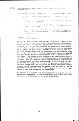 3. 7. 1
3. 7. 2
DETERMINACION DEL TIEMPO REQUERIDO PARA EFECTUAR LA
CEMENTACION.
Se consideran los tiempos en las siguientes operacioKes:
- Para el mezcl~do y bombeo del cemento al pozo
- Para liberar el tapón de desplazamiento, que va
déspué·s del .cemento.
- Para desplazar el cemento hasta la za~ata de la
tubería de ademe
Para desplazar la lechada de cemento al espacio
anular, de acuerdo con el flujo previamente de-
terminado.
CEMENTACION PRIMARIA
Entre las operaciones que se realizan para llevar a ca-
bo una terminación eficiente, la cementación primaria-·
ocupa un lugar sumamente importante. Una buena cementa-
ción de 1~ T.R. de explotación es necesaria p~ra todos
los trabajos subsecuentes u operaciónes que se ~fectGen
en el pozo. Cuando dicha cementación es deficiente to-
das las operaciones que se efectGen sqn seriamente afee
tadas, por tal motivo deberá corregirse antes de progra
mar cualquier trabajo relacionado con la terminación -
del pozo. La cementación primaria es responsabilidad ·-
directa del Departamento de Perforación e. Ingeniería Pe-
trolera, por tal motivo ambos departamentos intervienen
en operaciones de esta naturaleza, a fin ~e que la ce-
mentación se cumpla de acuer~o al programa elaborado.
Dé na~a sirve que los cálculos se hagan mediante compu-
tadora si al desarrollar el trabajo en el pozo no se sa
tisface lo indicado, situación muy frecuente que se pre
senta y hay que corregir de inmediato. -
La figura 3.1 muestra el procedimiento usual de una ce-
mentación primaria, y los accesorios.que lleva la tube-
ría que se introduce en un pozo petro~ero ..
32
 