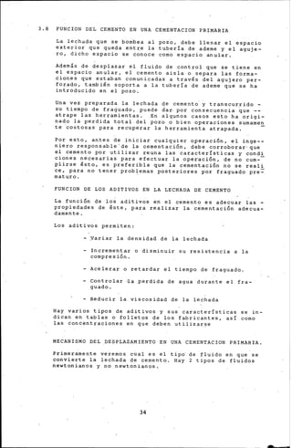 3.8 FUNCIO~ DEL CEMENTO EN UNA CEMENTACrON PRIMARIA
La lechada que se bombea al pozo, debe llenar el espacio
exterior que queda entre la tuberia de ademe y el aguje-
ro, dicho espacio se conoce como espacio anular.
Adern&s de desplazar el fluido de control que se tiene en
el espacio anular, el cemento aisla o separa las forma-
ciones que estaban comunicadas a través del agujero per-
forado, también soporta a la tuberia de ademe que se ha
introducido en el pozo.
Una vez preparada la lechada de cemento' y transcurrido -
su tiempo de fra~uado, puede ~ar por consecuencia ~ue --
atrape las herramientas . .En algunos casos esto ha origi-
nado la perdida total del pozo o bien operaciones surnarnen
t~ costosas para recuperar la herramienta atrapada. -
Por esto, antes de iniciar cualquier operaci6n, el inge--
niero responsable'de la cementación, debe corroborar· que
el cemento por utilizar reuna las caracteristicas y condi
cienes necesarias para efectuar la operaci6n, de no cum-
plirse ésto, es preferible que la cementación no se reali
ce, para no tener problemas posteriores por fraguado pre~
rnaturo.
FUNCION DE LOS ADITIVOS EN LA LECHADA DE CEMENTO
La función de los aditivos en el cemento es adecuar las -
propiedades de éste, para realizar la cementación adecua-
damente.
Los aditivos permiten:
- Yariar la densidad de la lechada
- Incrementar o disminuir su resistencia a la
compresión.
- Acelerar o retardar el tiempo de fraguado.
- Controlar ~a perdida de agua durante el fra-
guado.
- Reducir la viscosidad de la lechada
Hay varios tipos de aditivos y sus características se in-
dican en tablas o folletos de los fabricantes, asi corno
las concentraciones en que deben utiliza~~e
MECANISMO DEL DESPLAZAMIENTO EN UNA CEMENTACION PRIMARIA.
Primeramente veremos cual es el tipd de fluido en que se
convierte la lechada de cemento. Hay 2 tipos de fluidos
newtonianos y no newtonianos.
34
 