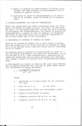 e) Mover la tubería de ademe durante la Última circu
lación, asi como durante el desplazamiento de la
lechada. al espacio anular.
d) Controlar el gasto de despl~zamiento y la reolo--
gía de la lechada, según el dise5o de la cementa-
ción.
a) ACONDICIONAMIENTO DEL LODO DE PERFORACION.
Entre las condiciones que deben corregirse antes de intro-
ducir la tubería de ademe al pozo, se tiene, la reducción
del gel y la viscosidad pl&stica, ya que con ello se mejora
la eficiencia del desplazamiento y se reduce la presión de
desplazamiento.~ Cuando el pozo lo permita, es recomenda-
ble bajar la densidad hasta que la presión hidrost&tica -
sea un poco mayor que la del yacimiento.
b) NECESIDAD DE CENTRAR LA TUBERIA DE ADEME
Centrar la tuber!a de ademe crea un ¡rea anular unif~rme
para que pueda fluir en forma continua la lechada de cernen
to y no se generen otros tipos de flujos sino el consideri
do en el dise5o.
En algunos casos el personal de perforación se opone al --
uso de muchos centradores, por temor de ''atascarse'', al es
:tar bajando la T.R., pero estadísticas y experiencias de
campo han demostrado que en pozos desviados los centrado-
res (ayudan a bajar la tubería hasta la profundidad progr~
mada.
A continuación se indica la fórmula más usual para deterrn~
nar la m&xima deflexión del tubo con el punt~ medio entre
los ~entradores en pozos desviados.
3.0558xl0~6 WL Sen ~
D4 - d4
y =
donde:
Y Defle•ión en el punto medio de los centrado-
res (pg)
w Peso de la T. R. en (lb /pie)
L Espaciamiento entre los centradores (pies)
~ Angula de deflexión en grados
D Di&metro exterior de la T.R. en (pg)
d Di&metro Interior de •la T.R. én (pg)
37
 