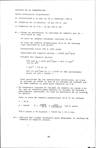 CALCULO DE LA CEMENTACION
Datos necesarios (supuestos)
a) Profundidad a la que se, va a cementar: 200 m
b) Diám.etro de la barrena: 22 pg (55' 8 cinl
e) Diámetro de la T.R.: 16 pg (40.6 cm)
A) - Forma de determinar la cantidad de cemento que se -
utilizará en (kg)
Un saco de cemento estándar contien~ SO k~
'
Un saco de cemento proporciona ·36.. 8 lt de lechada
cuya densidad es 1.93 gr/cm3
Pro~undidad total 200 m (656 ples)
Capacidad del espacio anular: 1.2435 pie 3;pie
Volumen del espacio anular:
656 pie x 1.2435 pie 3/pie
(23.11 m3 )
815.73 pie 3
28.32 lt
815.73' pie3x28.32 1 = 23100 lt más apr~ximada­
mente el 10% = 26000 1
Como resultado de las operaciones anteriores, se tiene
un volumen de 26000 lt que es el volumen de lechada que
se debe bombear al ~6zo para cementar la T~R,
- Es necesario conocer el volume~ de cemento en sacos o en
kg. que se necesita para obtener el volumen de lechada -
previamente calculado,. el cual se determina de la siguie~
te manera:·
Como un saco de cemento proporciona 36.8 lt de lechada
- 36.8
26000
3"6:8
X - 26000 X
706.5 sacos x 50 kg/saco
(lt) -
X ( lt/saco) 706.5 sacos
3532~ kg.= 35.3 ton.
Bl.-: Cálculo del tiempo nece'sario para desplazar la lechada de
cemento al espacio anular.
38
 