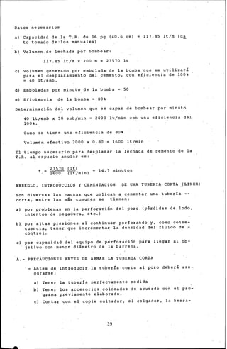 ·Datos necesarios
a) Capacidad de .la T.R. de 16 pg (40.& cm)
to tomado de•los manuales)
b) Vol umen, de lechada por bombear: .
117.85 lt/m x 200 m = 23570 lt
117.85 lt/m (da
e) Volumen generado por embolada. de la bomba que se utilizará
para el desplazamiento del p~mento, con eficiencia.de 100%
= 40 lt/emb.
d) Emboladas por minuto de la bomba 50
e) Eficiencia de la bomba = 80%
Det~rminaci5n del volumen que es capaz de bo~bear por minuto
40 lt/emb x 50 emb/min = 2600 lt/min co~ una eficiencia del.
100%.
Como se tiene una eficiencia de 80%
Volumen ~fectivo 2000 x 0.80 = 1600 lt/min
El tiempo necesario para desplazar la lechada de cemento de la
T.R. al. espacio ~nular es:
23570 (It)
t = 1600 Tlt/min)
14.7 minutos
ARREGLO, INTRODUCCION Y CEMENTAC~ON DE UNA TUBERIA CORTA .(LINER)
Son diversas las causas que obligan a cementar una tubería ~­
corta, entre las más comunes se tienen:
a) por problemas en la perforaci5n del pozo (p€rdidas de. lodo,
intentos de pegadura, etc.)
b), por altas presiones al continuar perforando y, como conse-
cuencia, tener que incrementa~ la densidad del fluido de -
COI'trol.
e) por capacidad d•l equipo de perforaci5n p~ra llegar al ob-
jetivo con menor diámetro de la barrena.
A.- PRECAUCIONES ANTES DE ARMAR LA TU~ERIA CORTA
- ·Antes de introducir la tubería c.orta al pozo deberá ase-
gurarse:
a) Tener la .tubería perfectamente medida
b) Tener los accesorios cblocados d• acuerdo con eL pro-
~rama previamente elaborado.
e) Contar con el cople soltador, ~1 colgador, la herra-
39
 