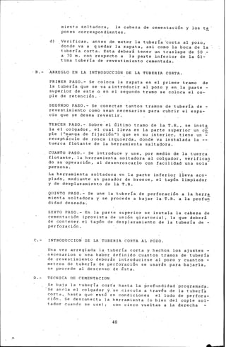 mienta ·soltadora, la cabeza de· cementaci5n y los ta
pones correspondientes.
d) . Verificar, antes de meter la tubería 'corta al pozo,·
donde va a quedar la zapata, asi corno la boca de la
tubería corta. Es~a deberi tener un traslape de 50 -
a 70 m. con iespecto a la parte inferior de la Gl~
tima tubería de revestimiento cementada.
B.- ARREGLO EN LA INTRODUCCION DE LA TUBERIA CORTA.
PRIMER PASO.- Se coloca la zapata en el primer tramo de
la tubería que se va aintroducir al pozo y en la parte -
superior de este o en el segundo tramo se coloca el co-
ple de retención.
SEGUNDO PASO.- Se conectan tantos tramos de tubería de -
revestimiento como sean necesarios para cubrir el espa-
cio que se desea revestir.
TERCER PASO.- Sobre el Gltirno tramo de la T.R., se inst~
la el colgador, el cual lleva en la parte superior un e~
ple ("manga de fijaci5n 11
) que en su interior, tiene un -
recepticu~o de rosca izqui-erda, donde va inst~lada la --
tuerca flotante de la herramienta saltadora.
CUARTO PASO.- Se introduce y une, por medio de la tuerca
flotan~e,. la herramienta soltadora al colaador, v~rifican
do su op~raci5n, al desenroscarlo cqn fa~ilidad una sola-·
persona.
La her·rarnienta soltadora en la parte inferior lleva aco-
plado, mediante un pasador de bronce, el tapón limpiador
y de desplazamiento de la T.R.
QUINTO PASO.- Se une la tubería de perforación a la herra
mienta soltadora y se procede a bajar la T.R. a la profu~
didad deseada.
SEXTO PASO.- En la parte superior se instala la cabeza de
cementación (provista de unión giratoria), la que deberá
de contener el tapón de desplazamiento de la tuberla de -
perforación.
C.- INTRODUCCIO~ DE LA TUBERIA CORTA AL POZO.
lJna vez arreglada la tubería corta y hechos los ajustes -
n~cesarios o sea hab~r definido cuantos tramos de tubería
de revestimiento deberán introducirse al pozo y cuantos -
metros de tubería de perforaci5n se usarán para bajarla,
sP. procede al descenso de ésta.
D.- TECNICA DE CEMENTACION
Se baja la tubería cort~ hasta la ~rofundidad programada.
Se an~la el colgador ~·se circula a trav~s de la tlJberí~
corta, hasta que esté en condiciones el lodo de perfora-
ción. Se desconec~a la herramienta (o bien del copie sol-
tador cuando se use); con cinco vue-ltas a la derecha
40
 