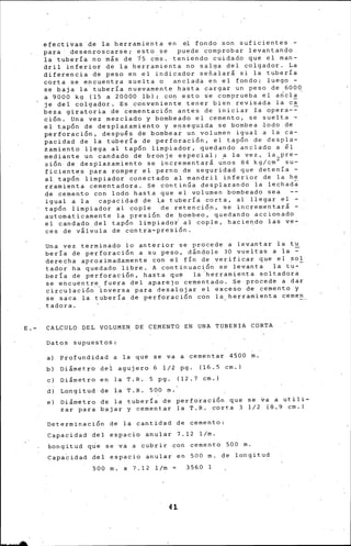 efectivas de la herramienta en el fondo son suficientes -
para desenroscarse; esto se puede comprobar levantando
la tubería no m¡s de i5 cms. teniendo c~idado que el man-
dril inferior de la herramienta no salga del colgador. La
diferencia de peso en el indicador señalará si la tubería
corta se encuentra suelta o anclada en el fondo; luego -
se baja la tub~ría nuevamente hasta cargar un peso de 6000
a gooo kg (15 a 20000 lb); con esto ie comprueba el a~cla
je del colgador. Es conveniente. tener bi~n revisada la ca
beza giratoria de cementación antes de iniciar Ia opera-=
ción. Una vez mezclado y bombeado el cemento, se suelta -
el t.apón de desplazamiento y ensegu.ida se bombea .lodo de
perforación, después de bombea~ un volumen igual a la ca-
pacidad de la tubería de perforación, el tapón de despla-
zamiento llega al tapón limpiador, quedando anclado a él
mediante un candado de bronje especial; a la vez, la pre-
sión de des~lazamiento se incrementará u~os 84 kg/cm 2 su-
ficientes para romper el perno de seguridad que detenía -
al. tapón limpiador conectado al mandril inferior de la h~
rramienta cementadora. ~e continGa despl~zando la lechad~
de cemento con lodo hasta que el volumen bombeado sea
igual a la capacidad pe l.a tubería corta, al llegar el -
tapón limpiador al cople de retención, ·se incrementará -
automaticarnente la presión de bombeo, quedando accionado
el candado del tapón limpiadoi al cople, hacieqdo las ve-
ces de válvula de contr~-presión.
Una vez terminado lo antérior se procede a levantar la tu
beria de perforación a su peso, d§ndole 30 vue¡tas a la ~
derecha aproxi~adamente con el fÍn de verificar que el ?O~.
tador ha quedado libre. A continuación se levanta la tu-
beria de perforación, hasta que la ·herram~enta soltadora
s~ ericuentre fuera del aparejo cementado. Se procede a dar
circulación··~nversa para desalojar el exceso de cemento y
se saca la tubería de perforación con la herramienta cernen
tadora.
E.- CALCULO DEL VOLUMEN DE CEMENTO EN UNA TUBERIA CORTA
Datos supuestos:
a) Profundidad a la que se va a cementar 4500 m.
b) Diámetro del agujero 6 l/2 pg. ( 16. 5 cm.)
e) Diámetro en la T.R. 5 pg. ( 12 . 7 cm.)
d) Longitud de la T. R. 500 m.
e) Diámetro de la tubería de perforación que se va a
zar para bajar y cementar la T.R. corta 3 l/2 ( 8. 9
Determinación de la cantidad de cemento:
Capacidad del espacio anular 7.12 1/m.
bon·gitud q~e se va a cubrir con cemento 500 m.
Capa~idad del espacio anular en 500 m, de longitud
500 m. x 7.12 1/m 3560
4l
utili-
cm.)
 