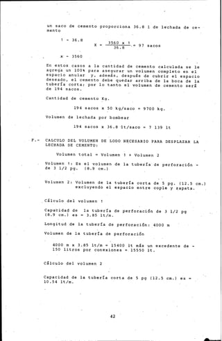 un saco de cemento proporciona 36.8 1 de le·chada de ce-
mento
- 36.8
X
3560 X
36. 8 97 sacos
x· - 3560
En estos casos a la cantidad de cemento calculada se le
agrega un 100% para asegurar un volumen completo en el
espacio anular y, además, después de cubrir el espacio
deseado, el cemento debe quedar arriba de la boca de la
tubería corta; por lo tanto el volumen de cemento será
de 194 sacos.
Cantidad de cemento Kg.
194 sacos x 50 kg/saco 9700 kg.
Volumen de Lechada por bombear
194 sacos x 36.8 ~t/saco 7 139 lt
F.- CALCULO DEL VOLUMEN DE LODO NECESARIO PARA DESPLAZAR LA
LECHADA DE CEMENTO:
Volumen total ~ Volumen 1 + Volumen 2
Volumen 1: Es el volumen de la tubería de perforaci6n-
de 3 1/2 pg. (8.9 cm.)
Volumen 2: Volumen de ·la tubería corta de 5 pg. (12.5 cm.)
excluyendo el espacio entre cople y ~apata.
Cálculo del volumen l
Capacida9 de
( 8. 9 cm.) es
la tubería de perforaci6n de 3 1/2 pg
3.85 lt/m.
Longitud de la tubería de perforaci6n: 4000 m
Volumen de la tubería de perforaci6n
4000 m x 3.85 lt/m ~ 15400 lt más un excedente de -
150 litros por conexiones ~ 15550 lt.
Cálculo del volumen 2
Capacidad de la tubería corta de 5 pg (12.5 cm.) es
10.54 lt/m.
42
 