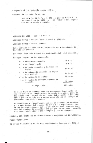 .. Longitud de la tubería corta 500 m.
Volumen de la tubería corta:
500 m x 10.54 lt/m = 5 270 lt por lo tanto el -
volumen 2 es de 5270 lt - el volumen del espa--
cio entre cople y zap~ta.
VOLUMEN DE LODO= Vol.1 +Vol. 2
.VOLUMEN TOTAL 15550 + 5270 + 3560 20820 lt
VOLUMEN TOTAL 20820 litros
Este volumen de lodo es el necesario para desplazar la -
•lechadá de cementó.
Determinación del tiempo de Bombeabilidad del cemento:
Tiempos supuestos de operación:
a) Mezcland'1 cemento 15 min.
b) sortando tapón 5 min.
e) - Ba'j ando cemento a la boca de
liner 30 min.
d) - Desplazando cemento al espa-
cio anular 15 min.
e) - Levantando soltador 20 min.
f) Circulando inverso exceso de
ce·mento 30 min.
Tiempo total: 115 min.
En este tipo de operaciones es sumam'ente importante te-
ner en cuenta la temp~ratura de fondo del pozo; para po
der hacer una selección correcta del cemento y los adi·
tivos que se usarán para tener como mínimo un tiempo de
bomb-eabilidad de 3. 5 horas. ·
El mezclad6, el ~esplazamiento de la lechada de cemento
y la extracción del exceso de esta a la superficie, de-
be de hacerse siempre con la unidad de alta presión (uni
dad del equipo de' cementación) ya que es de suma importan
cia tener controlados los tiempos y los volúmenes. -
CONTROL DEL GASTO DE DESPLAZAMIENTO Y RgOLOGIA DE LA LECHADA.
FLUJO TURBULENTO
El flujo turbulento es el más conveniente durante el despla-
43
 