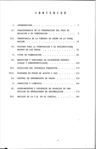 -
C O N T E N 1 D O
l. INTRODUCCION.
II. TRASCENDENCIA DE LA PERFORACION DEL POZO EN
RELACION A SU TERMINACION
III. IMPORTANCIA DE LA TUBERIA DE ADEME EN LA TERMI
NACION.
IV. FLUIDOS PARA LA TERMINACION Y EL REACONDICION~
3
• 13
MIENTO DE LOS POZOS. 79
V. TIPOS DE TERMINACION 89
VI. OBJETIVOS Y FUNCIONES DE ACCESORIOS SUPERFI-
CIALES Y SUBSUPERFICIALES.
VII. SELECCION DEL INTERVALO PRODUCTOR.
VIII. DISPAROS EN POZOS DE ACEITE Y GAS.
IX. CONTROL DE ARENAMIENTO DE POZOS.
X. INDUCCION Y LIMPIEZA.
XI. ACORTAMIENTOS Y ESFUERZOS DE APAREJOS DE PRO-
DUCCION EN OPERACIONES DE ESTIMULACION .
103
117
121
159
166
175
XII. ANCLAJE DE LA T.R. EN EL CABEZAL. . . 185
 