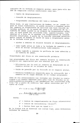 zarniento de la lechada al espacio anular, pero para ello de-
ben de cumplirse cier~as condiciones corno son:·
- Gasto de desplazamiento
- Presión de despl~zarniento
- Pr~piedades reológicas del lodo y lechada
Ahora bien, si por lirnita~iones de bombeo, no se puede'lo-
grar el flujo turbulento, se puede recurrir a bombear antes
del cemento un disper~~nte de 'arcillas que hace función de ·
lavador químico, en la pared del pozo y el ext~rior de la -
tubería de ademe cuando no se dispone de dispersantes quírni
cos, el agua puede ser utilizada corno agente1lavador, sin-
embargo si a esta se le agregan los dispersantes se tendrln
mejores re~ultados. A parte de la función indicada ant~rior­
'rnente cuando se bombea un bache de agua o dispersante antes
de la le~hada sirve para:
- ayudar a remover el enjarre durante el desplazamiento.
- corno tapón entre el lodo y la lechada de cemento y con
~llo se evitan contaminaciones lodo-cemento.
ayuda tarnbién'a remover -la película de lodo adherida a
la tubería de ademe.
Propiedades del flujo, en una cementación prirn~ria
Las propiedades del flujo del cemento ·durante la cementación
primaria son irnportantes·por sus efectos que son:
- Eficiencia con la cual el cemento es desplazado en el
espacio anular en la columna de lodo.
Caida de presión por la fricción en el espacio anular.
- Potencia hidrlulica requerida para la colocación del -
cemento en el lugar deseado en el tiempo programado.
Corno se vio anteriormente las lechadas son fluidos no newto-
nianos y el modelo empleado para este tipo de fluidos es el
modelo pllstico-Bingharn y sus parlrnetros son vis~osidad pl~s
tica (vp) y punto de cedencia (yp) ambas conocidas por lo --
tanto se tiene
Dond~:
~ 3.32 x log ( 2 vp + yp)
vp - YP
k·= N X (vp + yp) X 1.066
100 x 511
n' Indice de comportamiento de flujo adirnensional
k' Indice de consistencia (lb/pie 2 )
N Factor Fann que es igual ~ 1
En la figura 4-8 se ~uestran las curvas tipo, para diferentes
lechadas de cemento.
 