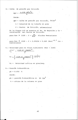 4.- CaÍda de presf6n por fricci6n
.lpf =
Donde:
.apf CaÍda ·de presi6n por fricci6n, lb/pg 2
L Longitud de la tubería en pies
' .
f Factor de f~icci6n, adÍmen•ional
En la figura 4-9 sé muestra el No. de Reynolds y la -
correlaci6n del. factor de fricci6n .
para Nre >
. 16
2100 : f = ·Nre" Fluidos Newtonianos
para· Nre > 2100
newtonianos)
f 0.00454 + 0.645 (Nre)- 0 " 7 (no-
5.- Velocidad para el flujo turbulento (Nre
2-n' 1129 K' (96/D)n'
Ve (:'
Ve
Ve Velocidad crítica en pies/seg.
6.- Presi6n hidrostátida
ph = 0.052 h
donde:
ph presi6n hidrostát~ca en
. . 2
Lb. /pg
h altura de la columna en pies
47
2100)
 