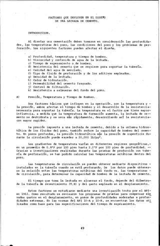 FAcrORES QUE INFLUYEN EN EL DISE!b
DE UNA LECHADA DE "CEMENTO.
INTRODUCCION.
Al diseñar una cementación deben tomarse en consideración las profundida-
des, las temperaturas del pozo, las condiciones del pozo y los problemas de per-
foración. Los siguientes factores pueden afectar el diseño. ·
al Profundidad, temperatura y tiempo de bombeo.
b) Viscosidad y contenido de agua de la lechada.
e) Tiempo de espesamiento o de bombeo.
d) Resistencia del cemento que se requiere para soportar la tubería.
e) Calidad del agua de mezclado.
f) Tipo de fluido de perforación y de los aditi~os empleados.
g) Densidad de la lechada;
h) Calor de-hidratación.
i) Permeabilidad del cemento fraguado.
j) Control de filtración.
k) Resistencia a salmueras del fondo del pozo.
A) PresiÓry, Temperatura y Tiempo de Bombeo.
Dos factores básicos que influyen en la operación, son la temperatura y -
la presión, ambos afectan el tiempo de bombeo y el desarrollo de la resistencia-
necesaria para soportar la tubería. La temperatura es el factor .que tiene mayor-
influencia, a medida que la temperatura de formación aumenta, la lechada de ce--
mento se deshidrata y se seca más ráp~damente, desarrollando así la. resistencia-
con mayor rapidez.
La presión impuesta a una lechada de cemento, debido a la columna hidros-
tática de los fluidos del pozo, tambié~ reduce la capacidad de bombeo del cemen-
to. En pozos profundos, la presión hidrostática más la presión de superficie du-
rante la circulación puede exceder a 20,000 lb/pg2.
Los gradientes de temperatura varían en diferentes regiones geográficas,-
en un promedio de 0.8°F por lOO pies hasta 2.2°F por lOO pies de profundidad. --
Gracias a investigaciones realizadas durante las pruebas de producción con tube-
ría de perforación, se han podido calcular las temperaturas estáticas dentro del
pozo.
. .
Las temperaturas de circulación se pueden obtener mediante dispositivos -
instalados en la tubería cuando se está perforando. De los datos puede obtener-
se la relación entre las temperaturas estáticas· del fondo vs. las temperaturas -
de circulación, para determinar la capacidad de bombeo de la lechada de cemento.
El tiempo que toma la lechada en alcanzar el fondo, depende del diámetro-
de la tubería de revestimiento (T.R) y del gasto empleado en el desplazamiento.
Estos factores se estudiaron mediante una investigación hecha por el API-
en 1962. Como resultado se revisaron los programas de pruebas para compensar el~
vados gastos en el desplazamiento, en pozos de profundidades moderadas a profun-
didade-s extremas. En las normas del API 10-A y 10-B, se. encuentran los datos uti
!izados como base para las especificaciones del tiempo de espesamiento.
49
 