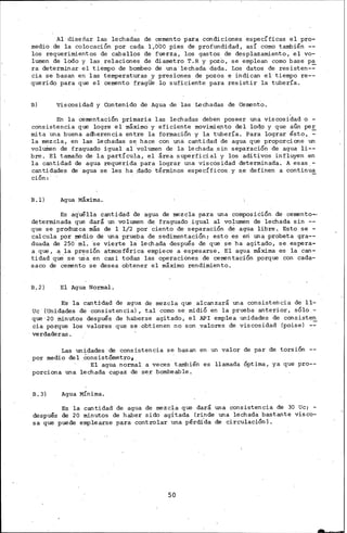 Al diseñar las lechadas de cemento para condiciones específicas el pro-
medio de la colocación por cada 1,000 pies de profundidad, así como también --
los requerimientos de caballos de fuerza, los gastos de desplazamiento, el vo-
lumen de li:>do y las relaciones de diametro T. R y pozo, se emplean como base pa
ra determinar el tiempo de bombeo de una lechada dada. Los datos de resisten-~
cia se basan en las temperaturas y presiones de pozos e indican el tiempo re--
querido para que el cemento fragüe lo suficiente para resistir la tubería.
B) Viscosidad y Contenido de Agua de las Lechadas de Cemento.
En la cementación primaria las lechadas deben poseer una viscosidad o -
consistencia que logre el máximo y eficiente movimie.nto del lodo y que aún per
mita una buena adherencia entre la formación y la tubería. Para lograr ést~,_::
la mezcla, en las lechadas s~ hace con IDa cantidad de agua que proPorcione un
volumen de fraguado igual al volumen de la lechada.sin separación de agua li--
bre. El tamaño de la partícula, el área superficial y los aditivos influyen .en
la cantidad de agua requerida para lograr una viscosidad determinada. A esas.-
cantidades de agua se les ha ..dado términos específicos y s.e definen a continua
ción:
B.l) Agua Máxima.
Es aqúélla cantidad de agua de mezcla para una compos1c1on de cemento-,
determinada que dará un volumen de fraguado igual al volumen de lechada sin --
que se produzca más de 1 1/2 por ciento de separación dé agua libre. Esto se -
calcula por madio de una prueba de sedimentación; esto es eri una probeta gra--
duada de 250 · ml. ·se vierte la lechada después de que se ha agitado, se espera-
a que, _a la presión atmosférica empiece a espesarse. El agua máxima es ia can-
tidad que se uSa en casi todas las operaciones de cementación porque con cada-
saco de cemento se desea obtener el máximo rendimiento.
B.2) El Agua Normal.
Es la cantidad de agua de mezcla que alcanzará una consistencia de 11-
Uc (Unidades de consistencia), tal corno se midiÓ en la prueba anterior, sólo -
que 20 minutos después de haberse agitado, el lPI emplea unidades de consisten
cia porque los valores que se obtienen no son valores de viscosidad (poise) -~
verdaderas.
Las rmidades ·ae consistencia se basan en un valor de par de torsión --
por medio del ~nsistómetro 0
El agua normal a veces también es llamada Óptima, ya que pro--
porciona una lechada capaz de ser bombeable.
B.3) Agua MÍnima.
Es la cantidad de agua de mezcla que dará una consistencia de 30 Uc; -
después de 20 minutos de haber sido agitada (rinde una lechada bastante visco-
sa que puede emplearse para controlar una pérdi.da de circulación l.
50
 