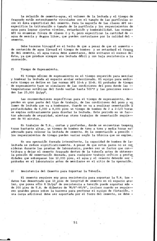La relación de cemento-agua, el volumen de la lechada y el tiempo de·
fraguado están estrechamente vinculados con el tamaño de las partículas o-
con el área superficial del cemento. Para la mayoría de las clases API se-
especifica la trituración o tamaño de la partícula y los requerimientos de
agua para lograr ciertos niveles, retardación y bombeábilidad. Las normas-
API no enumeran fi~ura de ciases G y H, pero especifican la. cantidad de --
agua de mezcla y de agua libre, que pueden controlarse por la calidad del -
cemento.
Debe hacerse hincapié en el hecho de que a pesar de que el aumento -
de contenido de agua llevará el tiempo de bombeo y se retardará el fragua
do del cemento, el agua nunca debe aumentarse, debe evitarse el exceso de:=-
ésta, ya que produce siempre una lechada débil y con baja resistencia a la
corrosión.
C) Tiempo de Espesamiento.
El tiempo mínimo de espesamiento es el tiempo requerido para mezclar
y bombear la lechada al espacio anular sele·ccionado. El equipo para medir-
este tiempo se define en las normas API 10-A y 10-B. El probador de tiempo
de espesamiento hace un simulacro de las condiciones del pozo donde las --
temperat1,lras estáticas del· fondo varían hasta. 500°F y las presio¡>es exce--
den las 25,000 lb/pg2.
Las recomendaciones específicas para el tieiDpo de espesamiento, de--
penden en gran parte del tipo de trabajo, de las condiciones del pozo y vo
lumen de lechada que va a bombearse. Cuando se va a realizar cementación ~
profundidades de 6,000 a 8,000 pies un tiempo de bombeo de 2 a 2-1/2 horas.
se emplea ordinariamente· para diseñar la lechada. Este periodo es un fac--
tor adecuado de seguridad, mientras otros trabajos de cementación requie--
ren de ·90 minutos.
En trabajos de T.R., cortas y profundas, donde se encuentran tempera
turas bastante altas, un tiempo de bombeo de tres a tres y media horas es:=-
adecuado para colocar la lechada de cemento..En la cementación a presión -
los. requerimientos de tiempo pueden variar según la técnica que se emplee.
En una operación forzada intermitente, la capacidad de bombeo de la-
ledlada se reduce significativamente. A. pesar de que estos paros no se con
sideran durante las pruebas de laboratorio, pueden ser un factor que con-=-
tribuya a dejar el cemento fraguado dentro de la tubería antes de obtener-
;la presión de' cementación deseada; para cualquier trabajo crítico a profun
didades que sobrepasan los 12,000 pies, el agua y el cemento deberán ser:-
probados en el laboratorio antes de mezclarse en el sitio de la operación.
D) Resistencia del Cemento para Soportar la Tubería.
El cemento requiere muy poca resistencia para soportar la T.R. Los -
datos han demostrado que lO pies de longitud de cemento en el espacio anu-
lar, que posea sólo 8 lb/pg2 de resistencia a tensión puede soportar más -
de 200 pies de T.R. de diámetro de 16/8" -9·5/8", incluso cuando se requie--
ren grandes pesos sobre la barrena para perforar el equipo de flotación, -
una carga adicional debe ser s,oportada por el forro del cemento, se debe -
51
 
