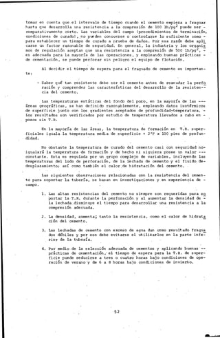 tomar en cuenta que el intervalo de tiempo cuando el ·cemento empieza a fraguar
hasta que desarrolla una resistencia a la compresión de lOO lb/pg2 puede ser -
comparativament~ corto. Las variables del campo (procedimientos de terminación,
condiciones de curado), .no pueden conocerse o controla:r;se lo suficiente como -
para establecer un tiempo de curado a prueba de daños. Por esa razón debe apli
carse un factor r~zonable de seguridad. En general, 1a indÚStria y los organis
mas de regulación aceptan que una resistencia a la compresión de 500 lb/pg2, ~
es adecuada para la mayoría de las operaciones, y empleando buenas prácticas-
de cementación, se puede perforar sin peligro .el equipo de flotación.
te:
Al decidir el tiempo de espera para el fraguado de cemento es importan-
-.Saber qué tan resistente debe ser el cemento antes de reanudar la perfo
ración y comprender las características del desarrollo de la resisten-~
cia del cemento.
Las temperaturas estáticas del fondo del pozo, en la mayoría de las .---
áreas geográficas, se han definido razonablemente, empleando datos isotérmicos
de superficie junto con los gradientes a~eptados.de profundidad-temperatura. -
Los resultados son verificados por estudio de temperatura llevados a cabo en -
pozos sin T.R.
En la ~yoría de las áreas, la temperatura de formación en T.R. super-
ficiales iguala la temperatura media de superficie + 2°F x lOO pies de profun-
didad.
No obstante la temperatura de curado del cemento casi con seguridad no-
igualará la temperatura de formación y de hecho ni siguiera posee tin valor
constante. Esta es regulada por un grupo complejo de variables, incluyendo las
temperaturas del lodo de perforación, de la lechada de cemento y· el fluido ·de-
desplazamiento¡ así como también el calor. de hidratación del cemen'to.
Las siguientes observaciones ~elacionadas con la resistencia del cemen-
to para soportar la tubería, se basan en investig·aciones y en experiencia de -
campo.
l. Las ·altas resistencias del cemento no siempre son requeridas para so
portar la T.R. durante la perforación. y al aumentar la densidad de~
la lechada. disminuye el tiempo para desarrollar una resistencia a la
compresión adecuada.
2. ta densidad, aumenta; tanto la resistencia, ·Como el calor de hidrat.~
ción del cemento.
3·. Las lechadas de cemento con exceso de agua dan como resultado fragua.
dos débiles y por eso debe evitarse el utilizarlos en la parte infe~
rior de la tubería.
4. Por medio de la selección adecuada de cementos y aplicando buenas
prácticas de cementación,' el tiempo de espera para la T.R. de super-·
ficie puede reducirse a tres o cuatro horas bajo condiciones de ope-
ración de verana·y de 6 a 8 horas bajo condicione~ de invierno.
52
 