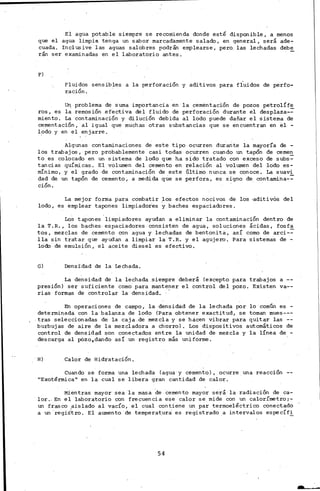 El agua potable siempre se recomienda donde esté disponible, a menos
que el agua limpia tenga un sabor marcadamente salado, en general, será ade-
cuada. In el us ive las aguas salobres podrán emplearse, pero" las lechadas debe
rán ser examinadas en el laboratorio antes.
F)
Fluidos sensibles a la perforación y aditivos para fluidos de perfo-
ración.
U~ problema de suma importancia en la cementación de pozos petrolÍfe
ros, es la rernosión efectiva del fluido de perforación durante el desplaza-~
miento. La contaminación y dilución debida al lodo puede dañar el sistema de
cementación, al igual que muchas otras substancias que se encuentran en 81 -
lodo y en el en jarre.
Algunas contaminaciones de este tipo ocurren durante la mayoría de -
los trabajos, pero probablemente casi todas ocurren cuando un tapón de cernen
to es colocado en un sistema de lodo que ha sido tratado con exceso de subs~
tancias químicas. El volumen del cemento en relación al volumen del lodo es-
mínimo, y el grado de contaminación de este Último nunca se conoce. La suavi
dad de un tapón de cemento, a medida que se perfora, es signo de contamina-~
ción.
La mejor forma para combatir los efectos nocivos de los ·aditivos del
lodo, es emplear tapones limpiadores y baches espaciadores.
Los tapones limpiadores ayudan a eliminar la contaminación dentro de
la T.R., los baches, espaciadores consisten de agua, soluciones· ácidas, fosfa
tos, mezclas de cemento con agua y lechadas de bentonita, así como de arci-~
lla sin tratar que ayudan a limpiar la T.R. y el agujero. Para sistemas de -
lodo de emulsión, el aceite diesel es efectivo.
G) Densidad de la Lechada.
La densidad de la lechada siempre deberá (excepto para trabajos a --
presión) ser suficiente corno para mantener el control del pozo. Existen va--
rias formas de controlar la densidad. '
En operaciones de campo, la densidad de la lechada por lo común es -
deterrni~adá con la balanza de lodo (Para obtener exactitud, se tornan mues---
tras seleccionadas de la caja de mezcla. y se hcicen vibrar para quitar las --
burbujas de aire de la mezcladora a chorro). Los dispositivos automáticos de
control de densidad son conectados entre la unidad de mezcla y la línea de -
descarga al pázo,dando así un registro más uniforme.
H) Calor de Hidratación.
Cuando se forma una lechada (agua y cemento), ocurre una reacción
11 Exotérmica" en la cual se libera gran cantidad de calor.
Mientras mayor sea ·la masa ·de "cemento mayor será la radiación de ca-
lor .. En el laboratorio con frecuencia ese calor se mide con un calorímetro;-
un frasco aislado al vacío, el cual contiene un par termoeléctrico conectado
a un "regiS"tro. El aumento de temperat_ura" es registrado _a intervalos específ!_
54
J
 