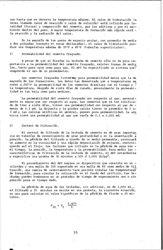 1
cos hasta que se observa la temperatura máxima. El calor de hidratación (a
veces llamado calor de reacción o calor de soluciÓn) está influido por la-
calidad (finura) y composición del cemento, por los aditivos y por el am--
biente dentro del pozo. A mayor temperatura de formación más rápida será -
la reacción y la radiación del calor. -
En .la mayoría de los pozos de'espacio anular, con prOmedio de media
a dos pulgadas (excepto en zonas des lavadas) , el calor de hidratación pro-
duce una temperatura máxima de 35°F a 45°F (tuberías superficiales).
I) Permeabilidad del cemento fraguado.
A pesar de que al diseñar la lechada de cemento sólo se da poca im-
portancia a la permeabilidad del cenento fraguado, existen formas de medir
los, tanto para agua como para gas. El API ha especificado un sistema que~
comprende el uso de un permeámetro.
Los cementos fraguados tienennuy poca permeabilidad menos que la de
mayoría de las formaciones. Los datos han demostrado que a temperaturas me
nares a 200°F la permeabilidad de los c~mentos disminuye con el tiempo y ~
la temperatura. Después de siete dÍas de curado, generalmente la permeabi-
lidad es tan baja como para medirse:
'La permeabilidad del cemento fraguado con respecto al gas, general-
mente es mayor que con respecto al agua. Los cementos que se han salifica-
do de tres a siete días, tienen una permeabilidad con respecto al gas de -
menos de O.1 md. La dolomita y la piedra caliza tienen un promedio de 2 a-
3 md y las calizas oclíticas en general, poseen poca permeabilidad. La are
nisca tiene una permeabilidad al gas que varía de 0.1 a 2,000 md.
J) Control de Filtración.
El control de filtrado de la lechad~ de cemento es de gran importa~
cia en tuberías de ·revestimiento,de gran profundidad y en la cementación a
presión. La pérdida del filtrado a través de un medio permeable, provocará
un aumento en la viscosidad y una rápida depositación de enjarre, restrin-
giendo así el flujo. Los factores que influyen en la pérdida de agua son -
el tiempo, la presión, la temperatura y la permeabilidad, Para medir las -
características de filtración de la lechada de cemento, el API estandariza
y especifica una prueba de 30 minutos a lOO 6 1,000 lb/pg2.

El procedimiento del API emplea un dispositivo que consiste en un -
cilindro y una malla de 325 soportada en una malla de 60 como medio de fil
tración, una camisa de calentamiento hace posible simular las temperatura;
·de formación, para simular la colocación en el fondo del orificio, las le-
cl:ladas pueden bornbearse en un probador de tiempo de espesamíento con o sin
presión para un tiempo dado.
La pérdida de agua de las lechadas, sin aditivos, es de 1,000 ml.,
el' filtrado a 30 minutos se recibe ·en Una probeta, la siguiente ecuación,
se usa para calcular el,valor hipotético de la pérdida de fluido a 30 mi-
nutos.
5,477
t
55
 