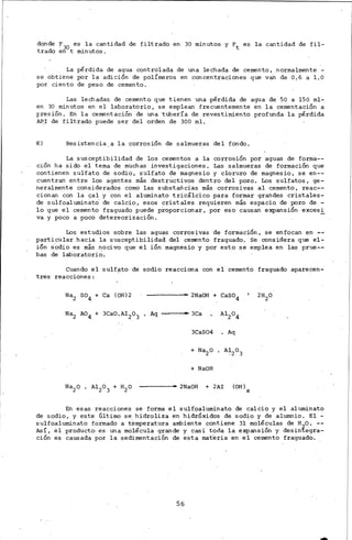 donde F30 es la cantidad de filtrado en· 30 minutos y Ft. es la cantidad de fil-
trado en t minutos.
La pérdida de agua controlada de una lechada de cemento, normalmente -
se obtiene por la adición de polímeros en concentraciones que van de 0.6 a LO
por ciento de peso .de cemento.
Las lechadas de cemento que tienen una pérdida de agua de 50 a 150 ml-,
en 30 minutos en el· laboratorio, se emplean frecuentemente én la cementación a
presión. En la cementación de una"ttibería de revestimiento profunda la pérdida
APJ de filtrado puede ser del .orden de 300 ml.
K) Resistencia,a la corrosión de salmueras del fondO,
La susceptibilidad de los cementos a la corrosión por aguas de forma..:-
ción ha sido el tema de muchas investigaciones. Las salmueras de formación que
contienen sulfato de sodio, sulfato de magnesio y cloruro de magnesio, se en--
cuentran entre los agentes más destructivos dentro de.l pozo. Los sulfatos, ge-
neralmente considerados como las sUbstancias más corrosivas al cemento, reac--
cionan con la cal y con el aluminato tricálcico para formar grandes cristales-
de sulfoaluminato' de calcio, esos cristales requieren más espacio de poro de.-
lo que el cemento fraguado puede proporcionar, por eso causan e~ansión excesi
va y poco a poco detereorización.
Los estudios sobre las agu<:'s corrosivas ·de formación, se enfocan en ,--
particular hacia la susceptibilidad del cemento fraguado. Se considera que el-
ión sodio es más nocivo que el ión magnesio y por esto se emplea en las prue--
bas de laboratorio.
Cuando el sulf¡¡.to de sodio reacciona con el cement.o fraguado aparecen-
tres reacciones :
Na2 so4 + ca (OH)2 - - - - - 2NaOH + CaSO4
Aq .......--3ca
3CaS04 • Aq
+ NaOH
- - - - - 2NaOH + 2AI (OH)
a
En esas reacciones se forma el sulf0aluminato de calcio y el aluminato
de sodio, y este último se hidroliza en hidróxidos de sodio y de alumnio. El -
sulfoaluminato formado a temperatura ambiente contiel'e 31 moléculas de H2o. --
AsÍ, el producto· es una molécula grande y casi toda la expansión y desintegra-
ción es causada por la sedimentación de esta materia en el cemento fraguado.
56
 