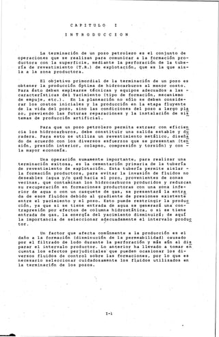 e A P I T U L O I
I N T R O D U e e I O N
La terminación de un pozo petrolero es el conjunto de
operaciones que se realizan para comunicar a la formación pro-
ductora con la superficie, mediante la perforación de la tube-
ría de ·revestimiento (T.R.) de. explotación, que es la que ais-
la a la zona productora.
El objetivo primordial de la terminación de un pozo es
obtener la producción Óptima de hidrocarburos al men?r costo.
Para ~sto deben emplearse t~cnicas y equipos adecu~dos a las -
características del Yacimiento (tipo de formación, mecanismo
de empuje, etc.). En la planeación no sólo se deben conside-
rar los costos iniciales y la producción en la etapa fluyente
de la vida del pozo, sino las condiciones del pozo a largo pla
zo, previendo las futuras reparaciones y la instalación de sii
temas de producción artificial.
Para que un pozo petrolero permita extraer con eficien
cia los hidrocarburos, debe constituir una salida estable y du
radera. Para esto se utiliza un revestimiento metálico, diseña
do de acuerdo con los diversos esfuerzos que se presentan (teñ
si6n, presi6n interior, colapso, compresi6n y torsi6n) y con ~
la mayor economía.
Una operación sumamente importante, para realizar una
terminación exitosa, es la cementación primaria de la tubería
de revestimiento de explotación. Esta tubería permite aislar -
la formación productora, para evitar la invasión de fluidos no
deseables (agua y/o ga~ hacia el pozo, provenientes de zonas
vecinas, que contaminan los hidrocarburos producidos y reduzcan
su recuperac~on en formaciones productoras con una zona infe-
rior de agua o con un casquete de gas, se presentará la entra
da de esos fluidos debido al gradiente de presiones existente
entre el yacimiento y el pozo. Esto puede restringir la produc
ción, ya que si se tiene entrada de agua se generará un~ con--
trapresión por efectos de columna hidrostática, o si se tiene
entrada de gas, la energía del yacimiento disminuirá; de aquí
la importancia de seleccionar a~ecuadamente el intervalo produ~
ter.
Un factor que afecta comúnmente a la producción es el
daño a la formación (disminución de la permeabilidad) causado
por el filtrado de lodo durante la perforación y más aún al dis
parar el intervalo productor. Lo anterior ha llevado a tomar eñ.
cuenta los efectos perjudiciales'·que pueden ocasionar los di-
versos fluidos de control sobre las formaciories, por lo que es
necesario seleccionar cuidadosamente los fl,.u-·idos utilizados en
la terminación de los pozos.
I-l
 