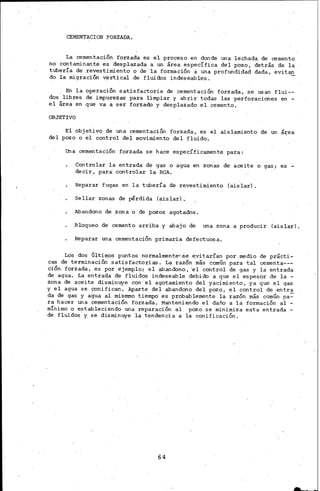 CEMENTACION FORZADA.
La cementación forzada es el proceso en donde una le9hada de cemento
no contaminante es desplazada a un área específica del pozo, detrás de la
tubería de revestimiento o de'la formación a una profundidad dada, evit~
do la migración v~rtical de fluidos indese.ables.
En la operación satisfactoria de cementación forzada, se usan flui--
dos libres de impurezas para limpiar y abrir todas las· perforaciones en -
el área en que va a ser forza<b y desplazado el cemento.
OBJETIVO
El ·objetivo de una cementación forzada, ~s el aislamiento de un á~ea
del pozo o el control del movimiento del fluido.
una cementación forzada se hace específicamente para:
Controlar la entrada de gas o agua en zon~s de aceite o gas; es -
decir, para controlar la RGA.
Reparar fugas en la tubería de revestimiento (aislar).
Sellar zonas de pérdida (aislar).
Abandono de zona o de pozos agotados.
Bloqueo de cemento arriba y abajo de una zona a producir (aislar).
Reparar una cementación primaria defectuosa.
Los dos Últimos puntos normalmente<".S.e eyitarían por medio de prácti-
cas de terminación satisfactorias. La razón más común para tal cementa---
ción forzada, es por ejemplo; el abandono, 'el control de gas y la entrada
de agua. La entrada de fluidos indeseable debido a que el espesor de la -
zona de ace·ite disminuye con el agotamiento del yacimiento, ya que el gas
y el agua se conifican. Aparte del abandono del pozo, el control de entra
da de gas y agua al mismmo tiempo es probablemente la razón más común pa~
ra hacer una cementación forzada. Manteniendo el daño a la formación al -
mínimo o estableciendo una reparación al pazo se m1n1miza esta entrada -
de fluidos Y. s8 disminuye la tendencia a la c:onificaciÓn.
64
 