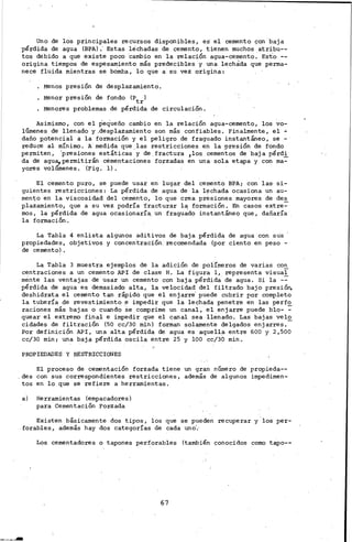 Uno de los principales re cursos disponibles, es el cemento con baja
:·pérdida de agua (BPA) .' Estas .lechadas de cemento, t;ie.nen muchos· atribu--
tos debido a que existe poco ·cambio en la relación agua-cemento~ Esto --
origina tiempos de espesamiento más predecibles y una lechada que perma-
nece fluida mientras se bo~a, lo que a· su vez origina:
Menos presión de desplazamiento.
Menor presión de fondo (Ptr)
Menores problemas de pérdida de circulación.
Asimismo, con el pequeño cambio en la relación agua-cemento, los vo-
lúmenes de llenado y ,desplazamiento son más confiables. Finalmente, el ~
daño potencial a la formación y el peligro de fraguado instantáneo, se -
reduce al mínimo. A·medida que.ias restricciones en la presión de fondo
permiten, 'presiones. estáticas y de.fractura 1los cementos de baja pérd!
da de agu~permitirán cementaciones forzadas en una sola etapa y con ma-
yores volumenes. (Fig. 1) •
El cemento puro, se puede usar en lugar del cemento BPA; con las· si-
guientes restricciones: La pérdida de agua de la l~chada ocasiona un au-
mento en la viscosidad. del cemento, lo que crea presiones mayores de des
plazamiento, que a su vez podría ·fracturar la formación. En casos extre~·
mas, la pérdida de agua ocasionarí~ un fragu~do instantáne~ que, dañaría
la formación.
La Tabla 4 enlista algunos aditivos de baja pérdida de agua con sus
propiedades, objetivos y concen.tración. recomendada (por ciento en peso -
de cemento) •
La Tabla 3 muestra ejemplos de la. adición de polímeros de varias con
centraciones a un cemento API de clase H. La figura 1, representa visual
ménte las ventajas de usar un cemento con baja pérdida de agua. Si la -~
pé.rdida de agua es demasiado alta, la velocidad del filtrado bajo presión.
deshidrata el cemento· tan rápido que el enjarre· puede cubrir por completo
la tubería de revestimiento~ impedir que la lechada penetre en las perfo.
raciones más bajas o cuando se comprime un canal, el enjarre puede blo- ~
quear el extremo final e impedir que el canal sea llenado. Las bajas velo
cidades de filtración (50 cc/30 minl. foman solamente delgados enjarres.-
Por definici¡Sn API, una alta pérdida de agua es aqueila entre 600 y· 2,500
cc/30 min; una baja pérdida oscila entre 25 y lOO cc/30 min.
PROPIEDADES. Y RESTRICCIONES
El proceso de cementación forzada tiene un gran número de propieda--
. des con sus correspondientes restricciones, además de algunos impedimen-
tos en lo que se refiere a herramientas.
a) Herramientas (empa,cadores)
para Cementación For-zada
Existen básicamente dos tipos, los que se pueden recuperar y'los per-
forables, además hay dos categorías de cada uno'.·
Los cementadores o tapones perforables (también conocidos como tapo--
67
 