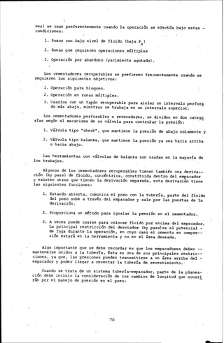 nes) se usan preferentemen-te cuando la operación se efectúa bajo estas -
condiciones:
l. Pozos con bajo nivel de fluido (baja Ps)
2. Zonas que requieren opl¡lraciones múltiple~
3. Operación. por abandono (yacimiento .agotado) •
Los cementadores recuperables se prefieren frecuentemente cuando _se
requieren los siguientes objetivos:
l. Operación _para bl.oqueo.
2. Operación en zonas múltiples.
3. Usarlos· con un tapón recuperable para aislar un intervalo perfora
do más abajo, mientras se trabaja en un intervalo supe7ior.
Los· cementadores perforables.o retenedores, se dividen en dos cate_g5!.
rías según el mecani~noo de su válvula para tontrolar la presión:
l. válvula tipo "check", que mantiene la presión de abajo solamente .Y
2. Válvula tipo balanza, que mantiene la presión ya sea hacia arriba
o hacia abajo.
Las herramientas con válvula.s de balanza son usadas en la mayoría de
los trabajos.
Algunos de los cementadores recuperables tienen también una deriva~­
ción (by pass) de fluido, concéntrica, constituida déntro del e~acador
y existen otros que tienen la derivación separada, esta derivación tiene
las siguientes funciones: ·
l. Estando abierta, comunica el pozo con la tubería, parte del fluido
del pozo sube a través del empacador y sale por las puertas de "la
derivación.
2 •. Proporciona un método para igualar la presión en el cementador.
3. A veces puede usarse para colocar fluido por encima del empacador.
La principal restricción del desviador (by pass)es el potencial -
de fuga durante la operación, en cuyo caso el cemento en compre--
sión estará en la herramienta y no en el área deseada.
Algo importante que se debe recordar es que los e~acadores deben
mantenerse unidos a la tubería, ésta es una de sus principales restric--
ciones, ya que, las presiones pueden tran·smitirse a un área arriba del -
empacador y poder llegar a reventar la tubería de revestimiento.·
Cuando se trata de un sistema tubería-empacador, parte de la planea-
ción debe incluir la consideración de los cambios de longitud que ocurr!
rán por el manej'o de presión en el pozo:
70
-
 