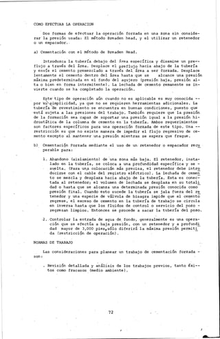 COMO EFECTUAR LA OPERACION
Dos formas de efectuar la operación forzada en una zona sin conside-
rar la presión usada: El método Breaden head, y el utilizar un retenedor
o un empacador·. .
a) Cementación con el Método de Breaden Head.
Introduzca la tubería debajo del ~rea específica y disemine un pre--
flujo a través del área. Desplace el preflujo hacia abajo de la tubería
y envíe el cemento prernezclado a través del.. área a ser forzada. Desplace
lentamen~e el cemento dentro del área hasta que se alcance una presión
máxima predeterminada en el fondo del agujero (presión baja, presión al-
ta o bien en forma intermitente). La lechada de cemento remanente se in-
vierte cuando se ha completado la operación.
Este· tipo de operación aún cuando no es aplicable es muy conocida --
por 's~irnplicidad, ya que no se reqUieren herramientas adicionales. La
tuberí'a de revestimiento se encuentra en buenas condiciones, puesto que
·está sujeta a las presiones del trabajo. También requiere que la presión
de la formación sea capaz de soportar una presión igual a la presión hi-
drostática de la columna de cemento en la tubería. Alnbos requerimientos
son factores específicos para una operación forz.ada de este tipo. Una --
restricción es que no existe manera de impedir el flujo regresivo de ce-
mento excepto al mantener una presión mientras 9e espera que frague.
b) Cementaci9n Forzada mediante el uso de un. retenedor o empacador recu
perable para:
l. Abandono (aislamiento) de 'una zona más baja. El retenedor, inst.a-
lado en la tubería, se coloca a una profundidad específica y se -
su.elta. (Para un.a colocación más precisa, el retenedor debe intr~
ducirse con el cable del registro eléctrico). La lechada de cernen
to se mezcla y desplaza hacia abajo de la tubería. Esta es conec~
tada al retenedor; el volumen de lechada se desplaza en su totali
dad o hasta que se alcanza una determinada presión conocida como-
presión final. Cuando esto sucede la tubería se jala fuera del re
te'nedor y una especie de válvula de bisagra impide que el ce'1lent;;-
regrese, el exceso de cemento en la tubería de trabajo se circula
en inversa hasta que los fluidos de control o servicio del pozo -
regresan limpios. Entonces se procede a sacar la tubería de~ pozo .
.2. Controlar la entrada de agua de. fondo, generalmente es una opera-
ción que se efectúa a baj~ presión, con un retenedor y a profund~
dad mayor de 3,000 pies,sólo diferirá la máxima presión permiti
da (restricci9n de operación).
NORMAS DE TRABAJO
son:
Las consideraciones para planear un trabajo de cementación forzada -
Revisión detallada y ~nállsis de los trabajos previos, tanto éxi--
tos como fracasos (medio ambiente).
72
 