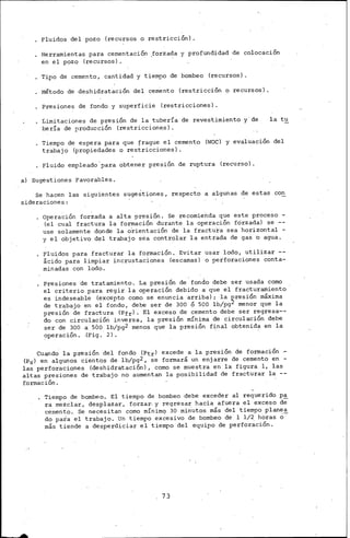 Fluidos del pozo (recursos o restricciÓn) .
Herramientas para ceraentación ,forzada y profundidad de colocación
en el pozo (recursos).
Tipo de cemento, cantidad y tiempo de bombeo (recursos).
Método de deshidratación del cemento (restricción o recursos).
Presiones de fondo y superficie (restricciones).
Limitaciones de presión de la tuberí·a de revest.imiento y· de
Per.Ía de flroducción (restricciones).
la tu
Tiempo de espera para que ~rague el cemento (lvOC) y evaluación del
trabajo (propiedades o restricciones).
Fluido ernpleado.para obtener presión de ruptura (recurso).
a) Sugestiones Favorables.
Se hacen las siguientes suge~tiones, respecto a algunas de estas con
sideraciones:
Operación forzada a alta pres1on. Se recomienda que este proceso -
(el cual fractura la formación durante la operación forzada) se --
use solamente donde la o'rientación de la fractura sea horizontal -
y el objetivo del trabajo sea controlar la entrada de gas b agua.
Flui_dos para fracturar la formación. Evitar usar lodo, utilizar --
acido para limpiar incrustaciones {escamas) o perforaciones conta-
minadas con lodo.
Presiones de tratamiento. La presión de fondo debe ser usada como
el criterio para regir la operación debido a que el fracturamiento
es indeseable (excepto corno se enuncia arriba) ; la ~resión máxima
de trabajo en el fondo, debe $er de 300 ó seo lb/pg menor que la
presión de fractura (Pfr). El exceso de cemento debe ser regresa~­
do con .circulación inversa, la presión rnín~ma de circulación debe
ser de 300 a 500 lb/pg2 menos que la presión final obtenida en la
operación. .(Fig. 2) .
Cuando la presión del fondo (Ptrl excede a la pres1on de formación .-
(Psl en algunos cientos de lb/pg2, se formará un enjarre de cemento en -
las perforaciones (deshidrataciÓn) , corno se muestra en la figura 1, las
altas presiones de trabajo no aumentan la posibilidad de fracturar la --
formación.
Tiempo de bombeo. El tiempo de bombeo debe exceder al requerido pa
ra mezclar, desplazar, forzar. y regresar hacia afuera el exceso d;
cemento. Se necesitan corno rnínimq 30 minutos más del tiempo planea
do para el trabajo. Un tiempo excesivo de bombeo de 1 1/2 horas o-
más tiende a desperdiciar el tiempo del equipo de perforación.
73
 