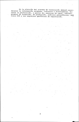 En la elección del sistema~~ terminación deber& consi-
derarse la información recabada, indirecta o directamente, du-
rante la perforación, a partir de: muestras de canal, núcleos,
pruebas de formación, de producción, anllisis petrofísicos, anl
lisis PVT y los registros geofísicos de explotación.
2
 